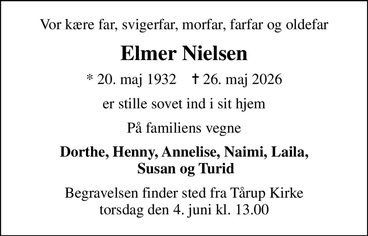 Vor kære far, svigerfar, morfar, farfar og oldefar
Elmer Nielsen
* 20. maj 1932    ✝ 26. maj 2026
er stille sovet ind i sit hjem
På familiens vegne
Dorthe, Henny, Annelise, Naimi, Laila,  Susan og Turid
Begravelsen finder sted fra Tårup Kirke  torsdag den 4. juni kl. 13.00
