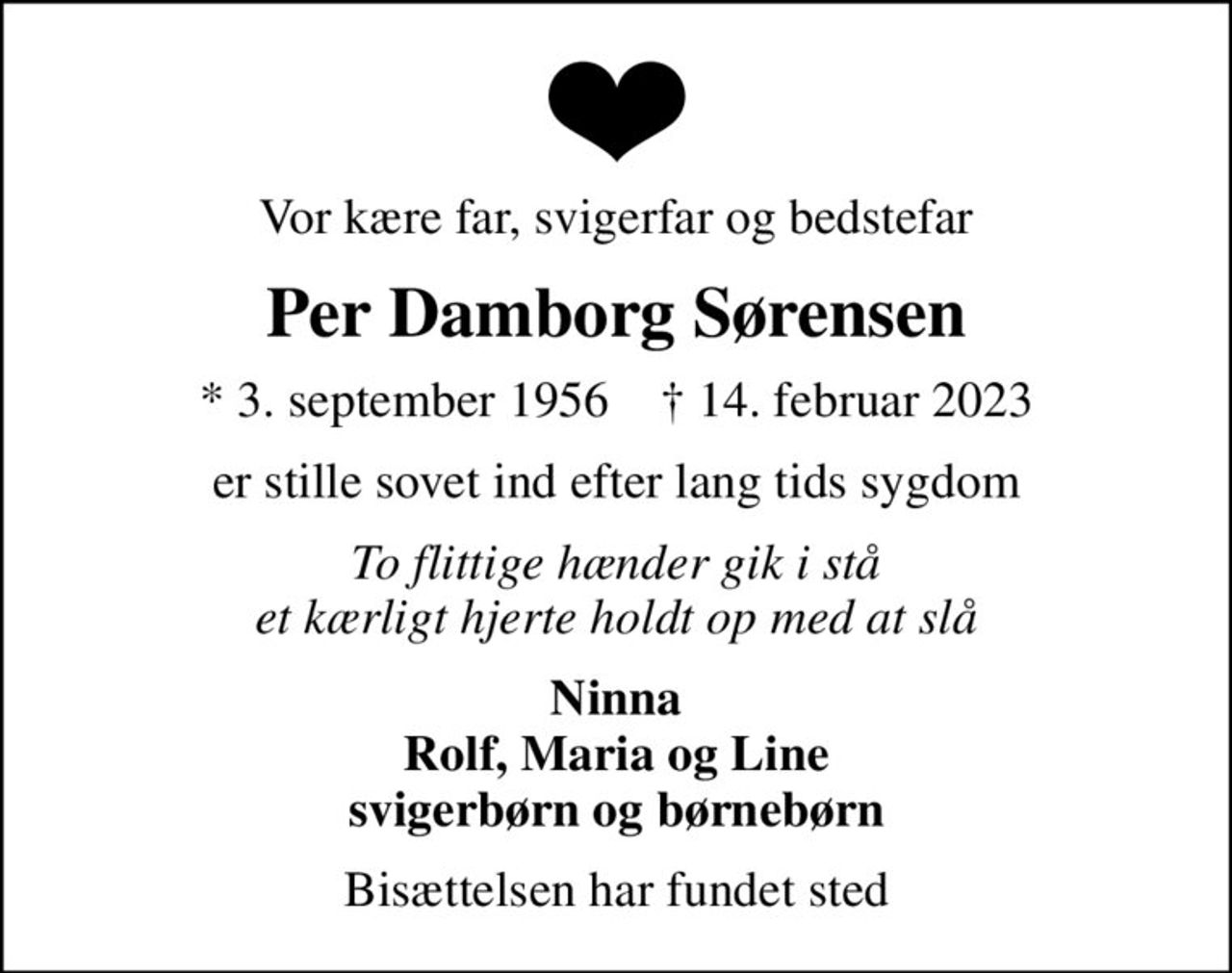 Vor kære far, svigerfar og bedstefar
Per Damborg Sørensen
* 3. september 1956    ✝ 14. februar 2023
er stille sovet ind efter lang tids sygdom
To flittige hænder gik i stå et kærligt hjerte holdt op med at slå
Ninna Rolf, Maria og Line svigerbørn og børnebørn
Bisættelsen har fundet sted