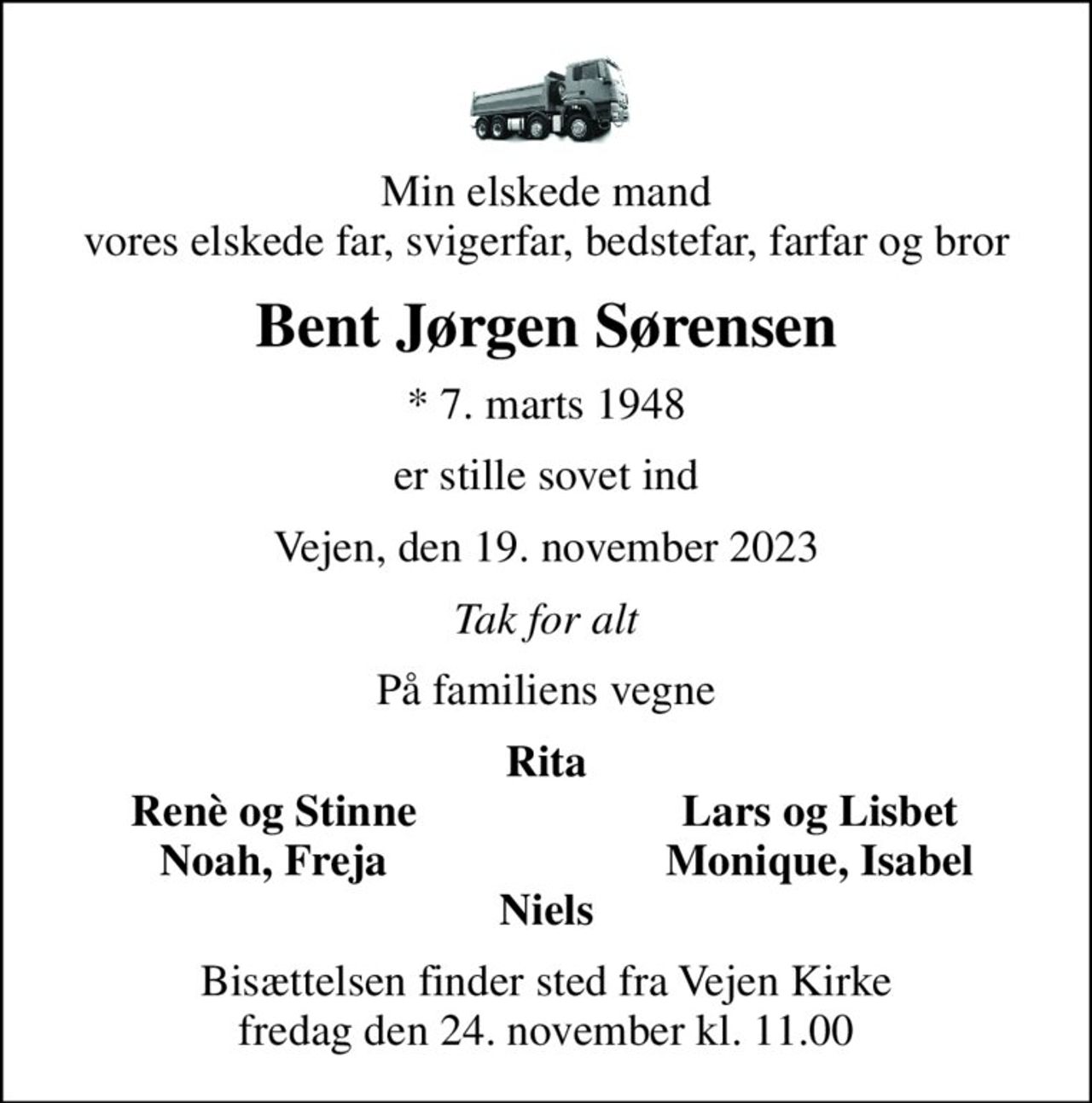 Min elskede mand vores elskede far, svigerfar, bedstefar, farfar og bror
Bent Jørgen Sørensen
* 7. marts 1948
er stille sovet ind
Vejen, den 19. november 2023
Tak for alt
På familiens vegne
Rita
Renè og Stinne
Lars og Lisbet
Noah, Freja
Monique, Isabel
Bisættelsen finder sted fra Vejen Kirke  fredag den 24. november kl. 11.00