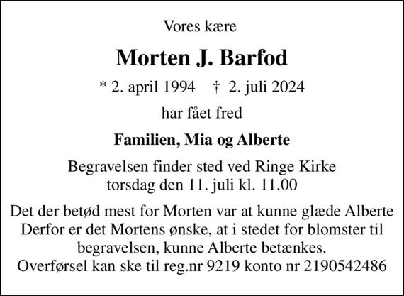 Vores kære 
Morten J. Barfod
* 2. april 1994    &#x271d; 2. juli 2024
har fået fred
Familien, Mia og Alberte
Begravelsen finder sted ved Ringe Kirke  torsdag den 11. juli kl. 11.00 
Det der betød mest for Morten var at kunne glæde Alberte Derfor er det Mortens ønske, at i stedet for blomster til begravelsen, kunne Alberte betænkes. Overførsel kan ske til reg.nr 9219 konto nr 2190542486