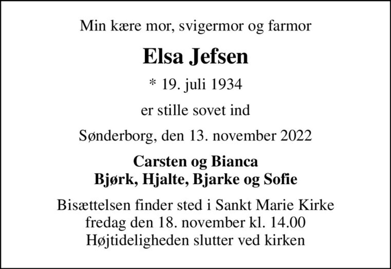 Min kære mor, svigermor og farmor
Elsa Jefsen
* 19. juli 1934
er stille sovet ind
Sønderborg, den 13. november 2022
Carsten og Bianca Bjørk, Hjalte, Bjarke og Sofie
Bisættelsen finder sted i Sankt Marie Kirke  fredag den 18. november kl. 14.00  Højtideligheden slutter ved kirken