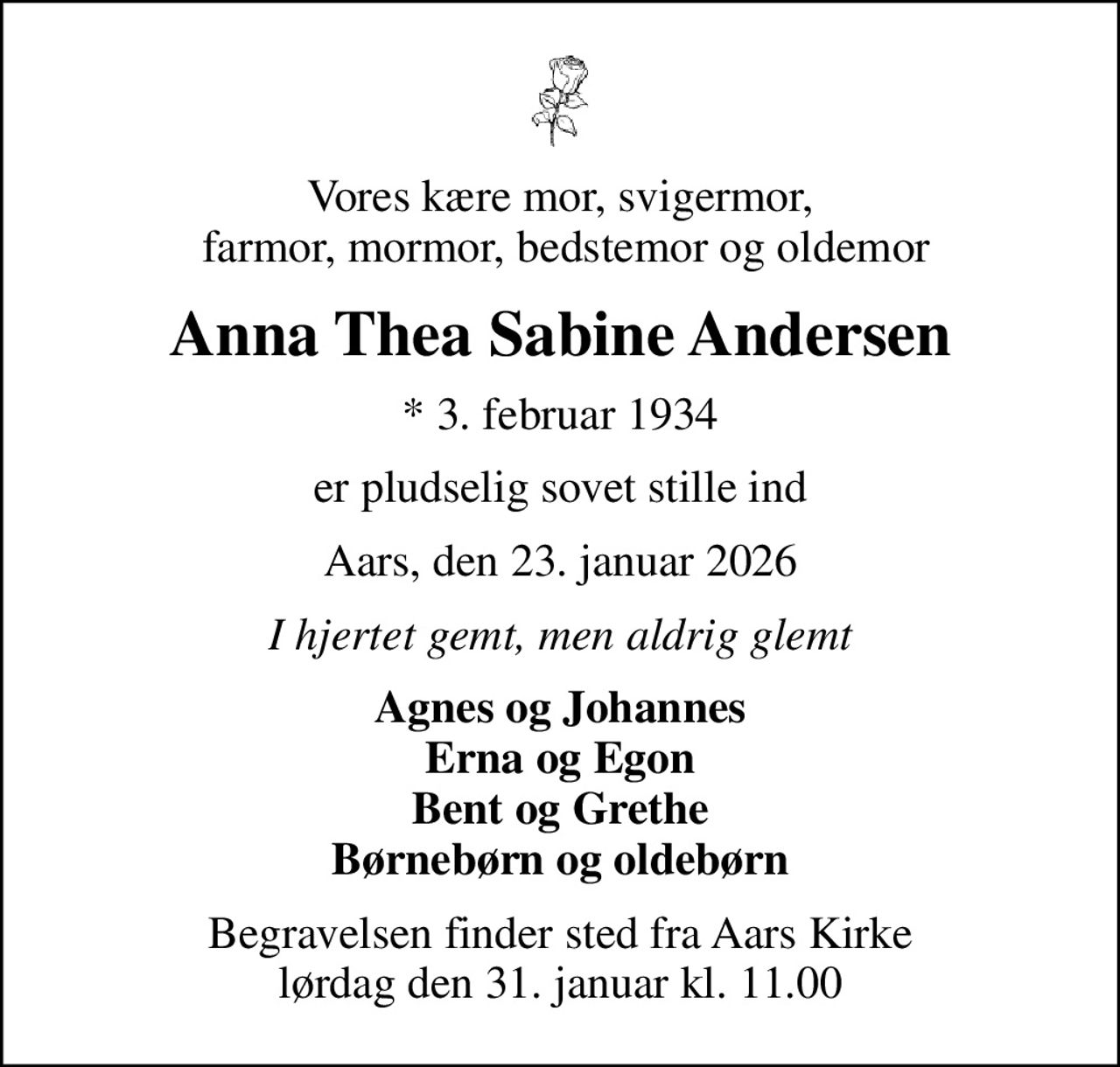 Vores kære mor, svigermor,  farmor, mormor, bedstemor og oldemor
Anna Thea Sabine Andersen
* 3. februar 1934
er pludselig sovet stille ind
Aars, den 23. januar 2026
I hjertet gemt, men aldrig glemt
Agnes og Johannes Erna og Egon Bent og Grethe Børnebørn og oldebørn
Begravelsen finder sted fra Aars Kirke  lørdag den 31. januar kl. 11.00