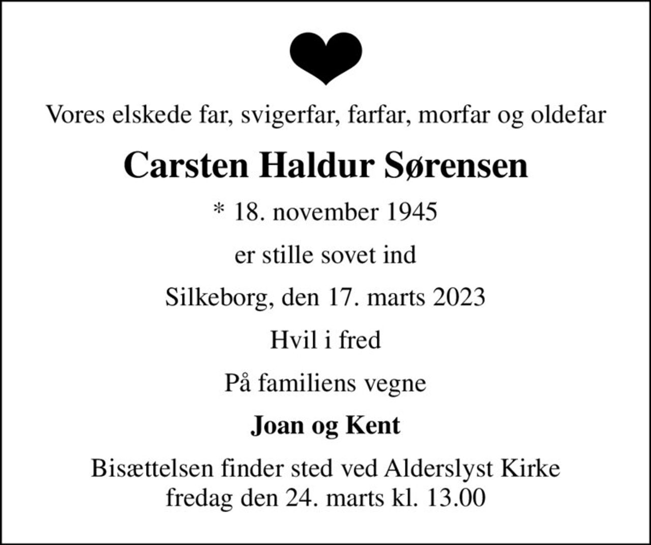 Vores elskede far, svigerfar, farfar, morfar og oldefar
Carsten Haldur Sørensen
* 18. november 1945
er stille sovet ind
Silkeborg, den 17. marts 2023
Hvil i fred
På familiens vegne
Joan og Kent
Bisættelsen finder sted ved Alderslyst Kirke  fredag den 24. marts kl. 13.00