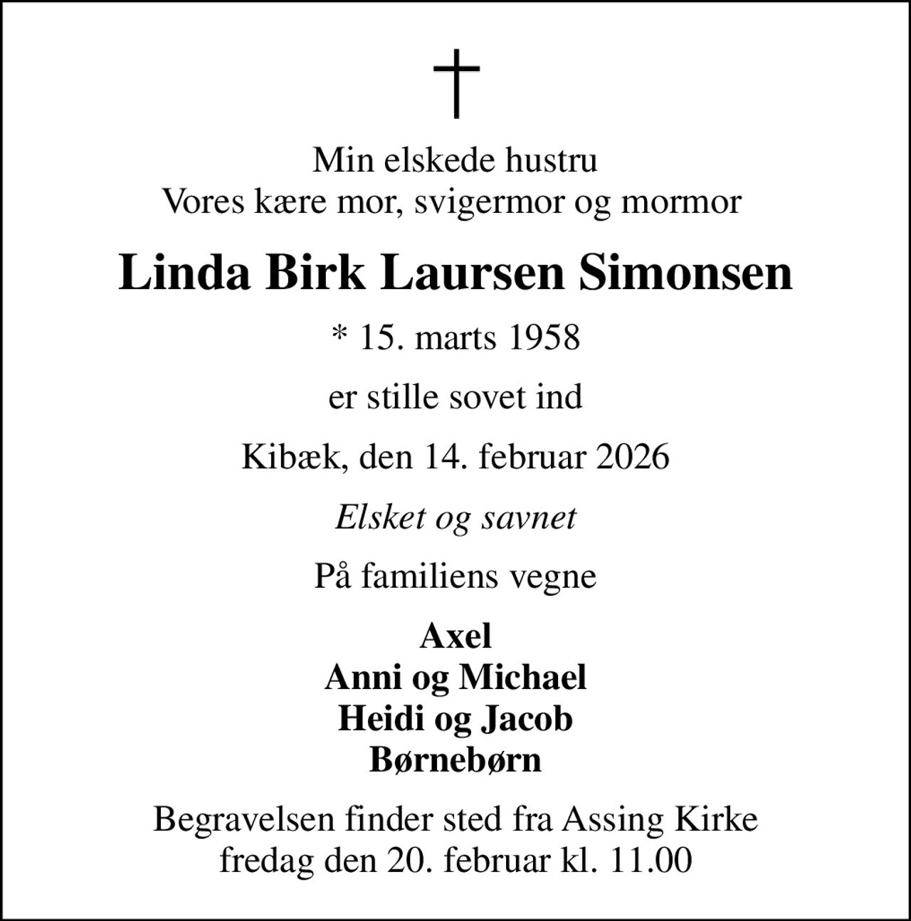 Min elskede hustru Vores kære mor, svigermor og mormor 
Linda Birk Laursen Simonsen
* 15. marts 1958
er stille sovet ind
Kibæk, den 14. februar 2026
Elsket og savnet
På familiens vegne
Axel Anni og Michael Heidi og Jacob Børnebørn
Begravelsen finder sted fra Assing Kirke  fredag den 20. februar kl. 11.00
