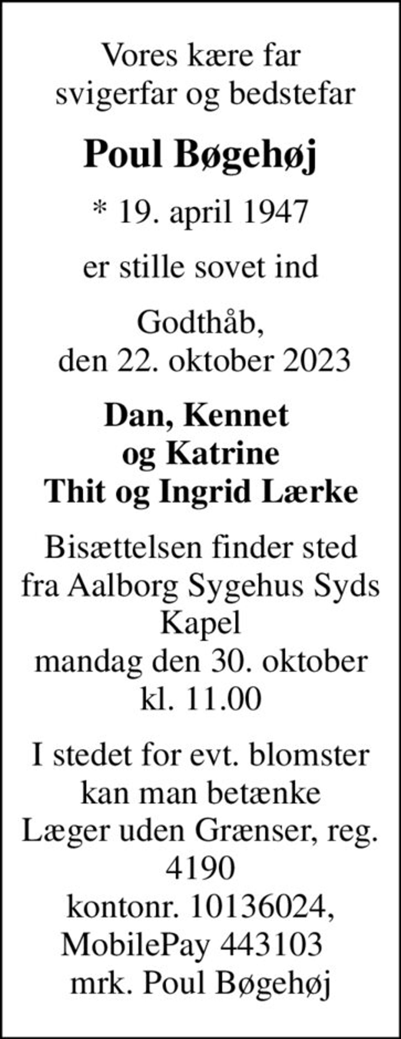 Vores kære far  svigerfar og bedstefar
Poul Bøgehøj
* 19. april 1947
er stille sovet ind
Godthåb,  den 22. oktober 2023
Dan, Kennet  og Katrine Thit og Ingrid Lærke
Bisættelsen finder sted fra Aalborg Sygehus Syds Kapel mandag den 30. oktober kl. 11.00
I stedet for evt. blomster kan man betænke
					Læger uden Grænser reg.4190kontonr.10136024mrk. Poul
					Bøgehøj