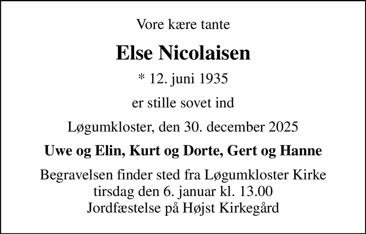 Vore kære tante
Else Nicolaisen
* 12. juni 1935
er stille sovet ind
Løgumkloster, den 30. december 2025
Uwe og Elin, Kurt og Dorte, Gert og Hanne
Begravelsen finder sted fra Løgumkloster Kirke  tirsdag den 6. januar kl. 13.00  Jordfæstelse på Højst Kirkegård