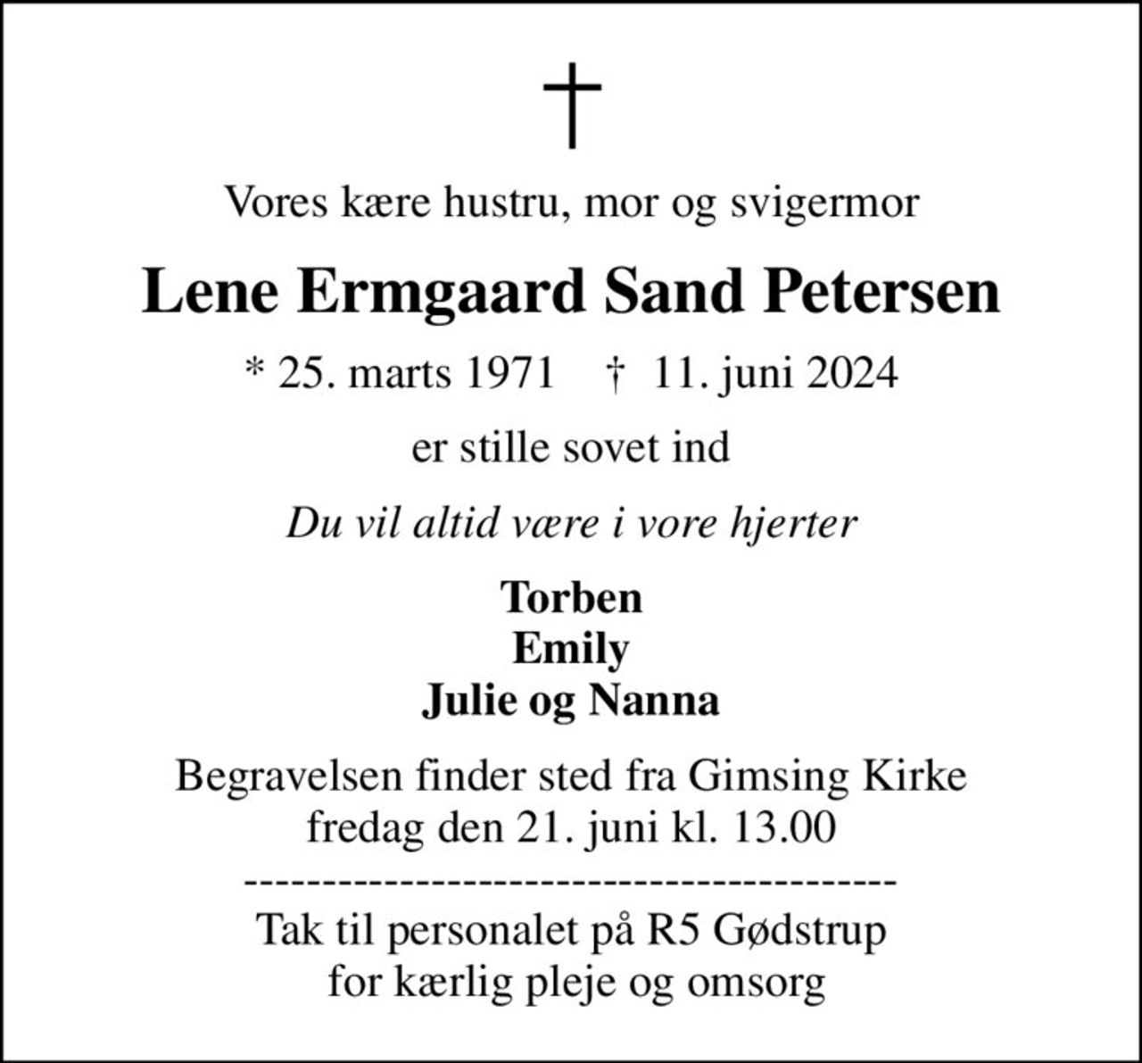 Vores kære hustru, mor og svigermor
Lene Ermgaard Sand Petersen
* 25. marts 1971    ✝ 11. juni 2024
er stille sovet ind
Du vil altid være i vore hjerter
Torben Emily Julie og Nanna
Begravelsen finder sted fra Gimsing Kirke  fredag den 21. juni kl. 13.00  ------------------------------------------ Tak til personalet på R5 Gødstrup  for kærlig pleje og omsorg