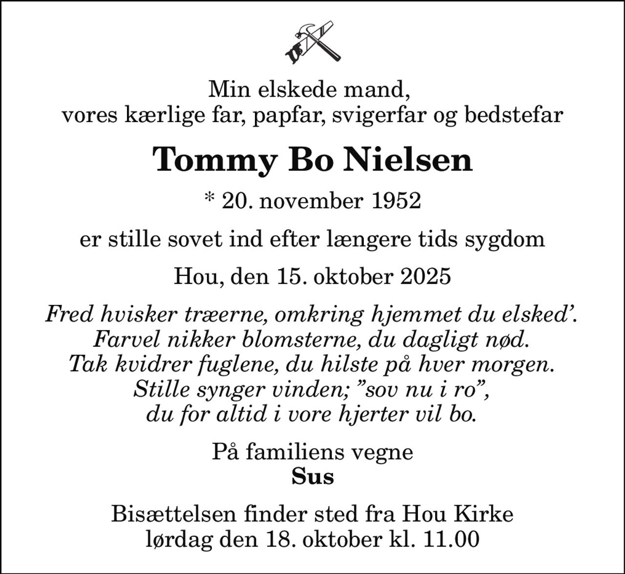 Min elskede mand,  vores kærlige far, papfar, svigerfar og bedstefar
Tommy Bo Nielsen
* 20. november 1952
er stille sovet ind efter længere tids sygdom
Hou, den 15. oktober 2025
Fred hvisker træerne, omkring hjemmet du elsked. Farvel nikker blomsterne, du dagligt nød. Tak kvidrer fuglene, du hilste på hver morgen. Stille synger vinden; sov nu i ro, du for altid i vore hjerter vil bo.
På familiens vegne
Sus
Bisættelsen finder sted fra Hou Kirke  lørdag den 18. oktober kl. 11.00