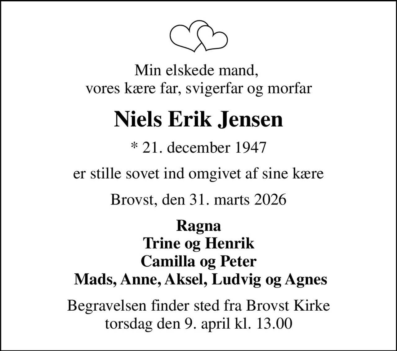 Min elskede mand,  vores kære far, svigerfar og morfar
Niels Erik Jensen
* 21. december 1947
er stille sovet ind omgivet af sine kære
Brovst, den 31. marts 2026
Ragna Trine og Henrik Camilla og Peter  Mads, Anne, Aksel, Ludvig og Agnes
Begravelsen finder sted fra Brovst Kirke  torsdag den 9. april kl. 13.00