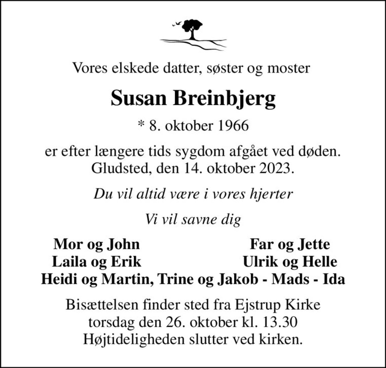 Vores elskede datter, søster og moster 
Susan Breinbjerg
* 8. oktober 1966
er efter længere tids sygdom afgået ved døden. Gludsted, den 14. oktober 2023.
Du vil altid være i vores hjerter
Vi vil savne dig
Mor og John
Far og Jette
Laila og Erik
Ulrik og Helle
Bisættelsen finder sted fra Ejstrup Kirke  torsdag den 26. oktober kl. 13.30  Højtideligheden slutter ved kirken.