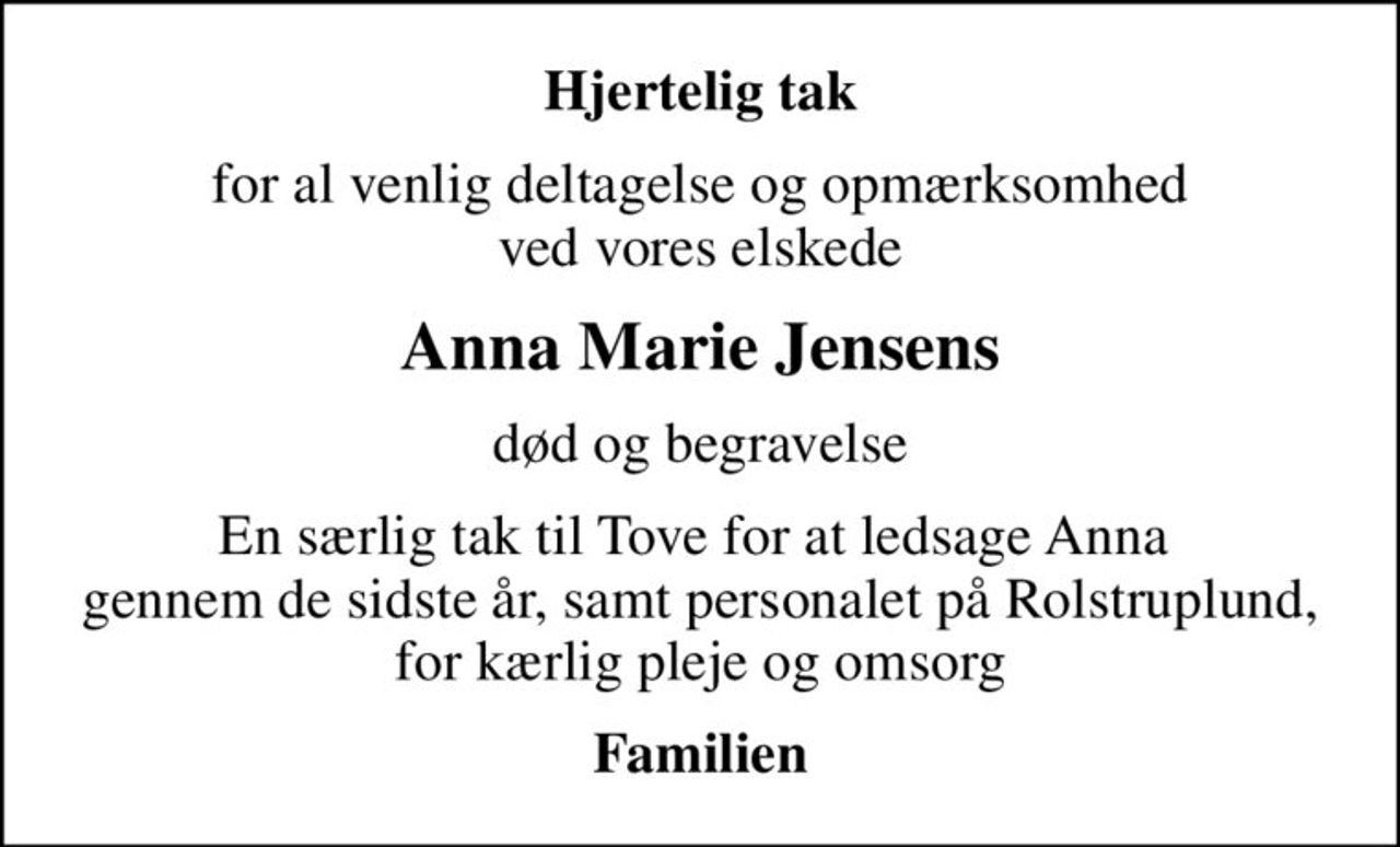 Hjertelig tak
for al venlig deltagelse og opmærksomhed ved vores elskede
Anna Marie Jensens
død og begravelse
En særlig tak til Tove for at ledsage Anna  gennem de sidste år, samt personalet på Rolstruplund, for kærlig pleje og omsorg
Familien