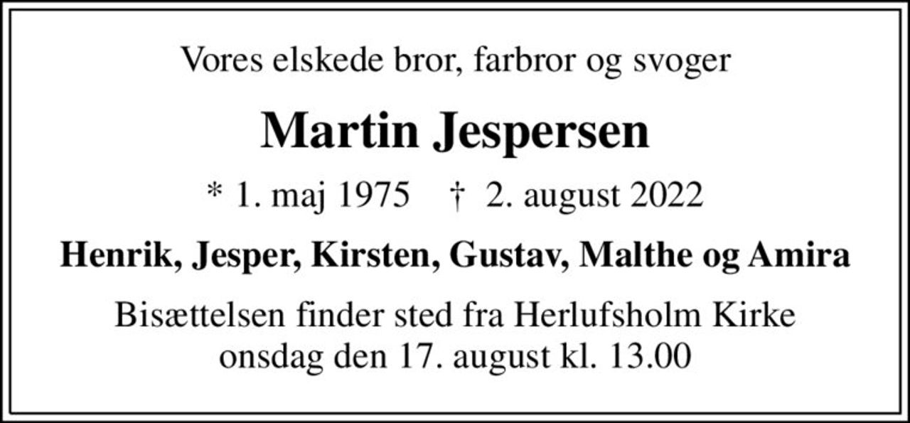 Vores elskede bror, farbror og svoger
Martin Jespersen
* 1. maj 1975    ✝ 2. august 2022
Henrik, Jesper, Kirsten, Gustav, Malthe og Amira
Bisættelsen finder sted fra Herlufsholm Kirke  onsdag den 17. august kl. 13.00