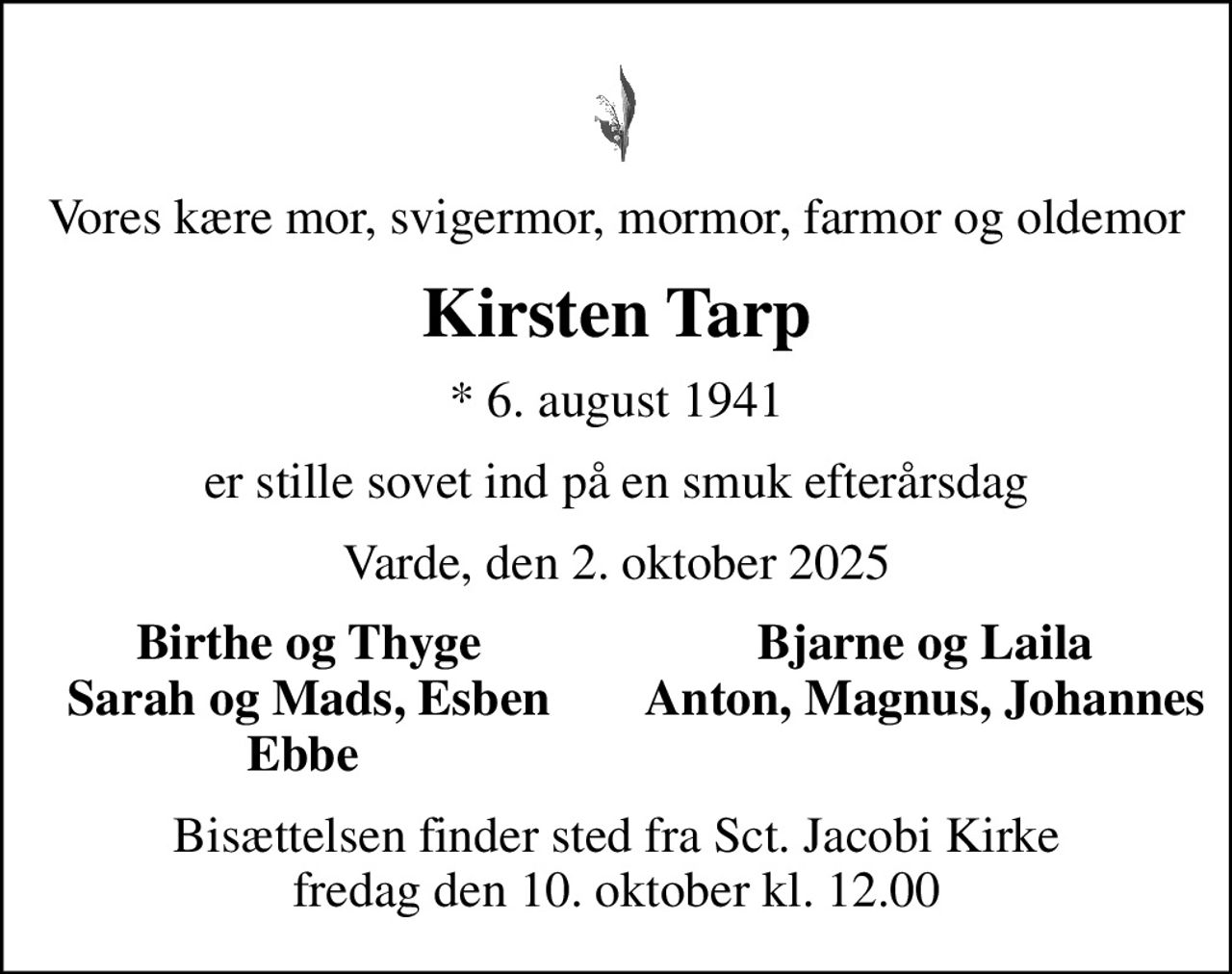 Vores kære mor, svigermor, mormor, farmor og oldemor
Kirsten Tarp
* 6. august 1941
er stille sovet ind på en smuk efterårsdag
Varde, den 2. oktober 2025
Birthe og Thyge
Bjarne og Laila
Sarah og Mads, Esben
Anton, Magnus, Johannes
Ebbe 
Bisættelsen finder sted fra Sct. Jacobi Kirke  fredag den 10. oktober kl. 12.00
