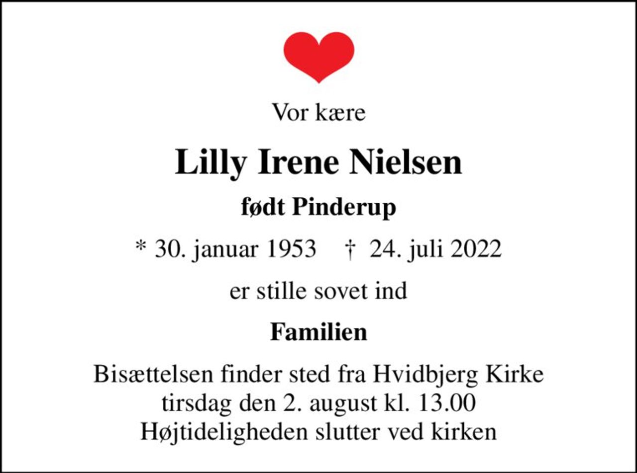 Vor kære
Lilly Irene Nielsen
født Pinderup
* 30. januar 1953    ✝ 24. juli 2022
er stille sovet ind
Familien
Bisættelsen finder sted fra Hvidbjerg Kirke  tirsdag den 2. august kl. 13.00  Højtideligheden slutter ved kirken