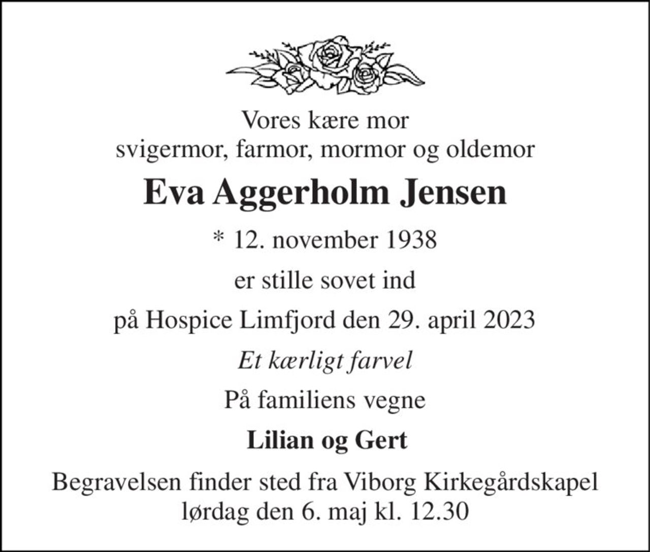 Vores kære mor svigermor, farmor, mormor og oldemor 
Eva Aggerholm Jensen 
*​ 12. november 1938 
er stille sovet ind 
på Hospice Limfjord den 29. april 2023 
Et kærligt farvel 
På familiens vegne 
Lilian og Gert 
Begravelsen​ finder sted fra Viborg Kirkegårdskapel​ lørdag den 6. maj​ kl. 12.30