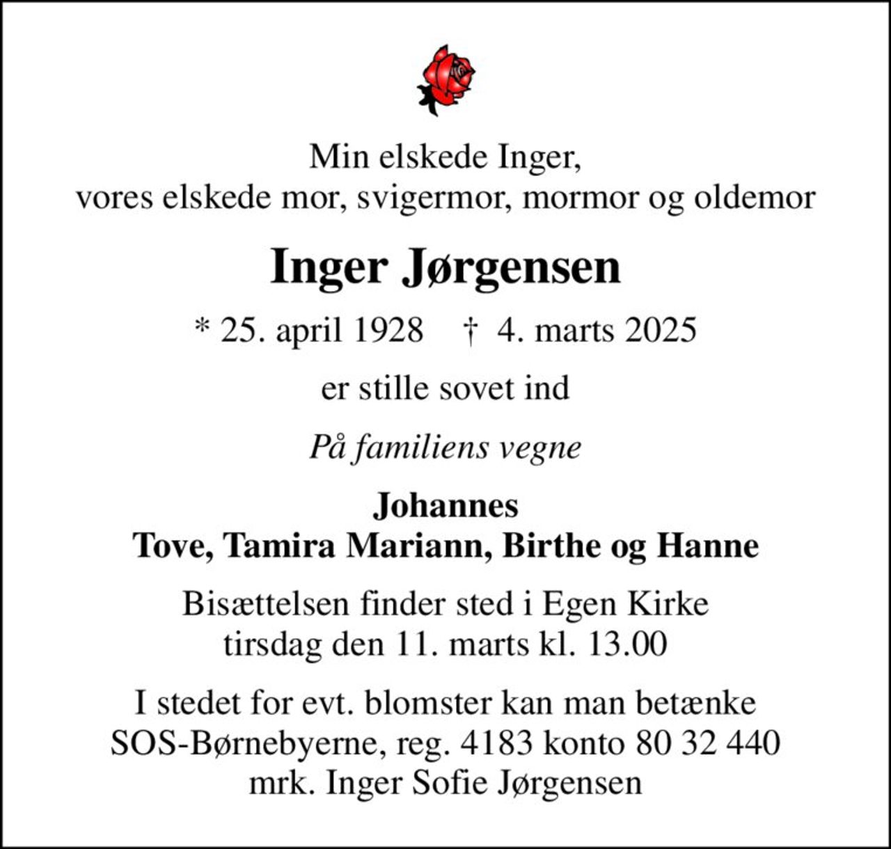 Min elskede Inger, vores elskede mor, svigermor, mormor og oldemor
Inger Jørgensen
* 25. april 1928    ✝ 4. marts 2025
er stille sovet ind
På familiens vegne
Johannes Tove, Tamira Mariann, Birthe og Hanne
Bisættelsen finder sted i Egen Kirke  tirsdag den 11. marts kl. 13.00 
I stedet for evt. blomster kan man betænke
					SOS-Børnebyerne reg.4183konto8032440mrk. Inger Sofie
					Jørgensen