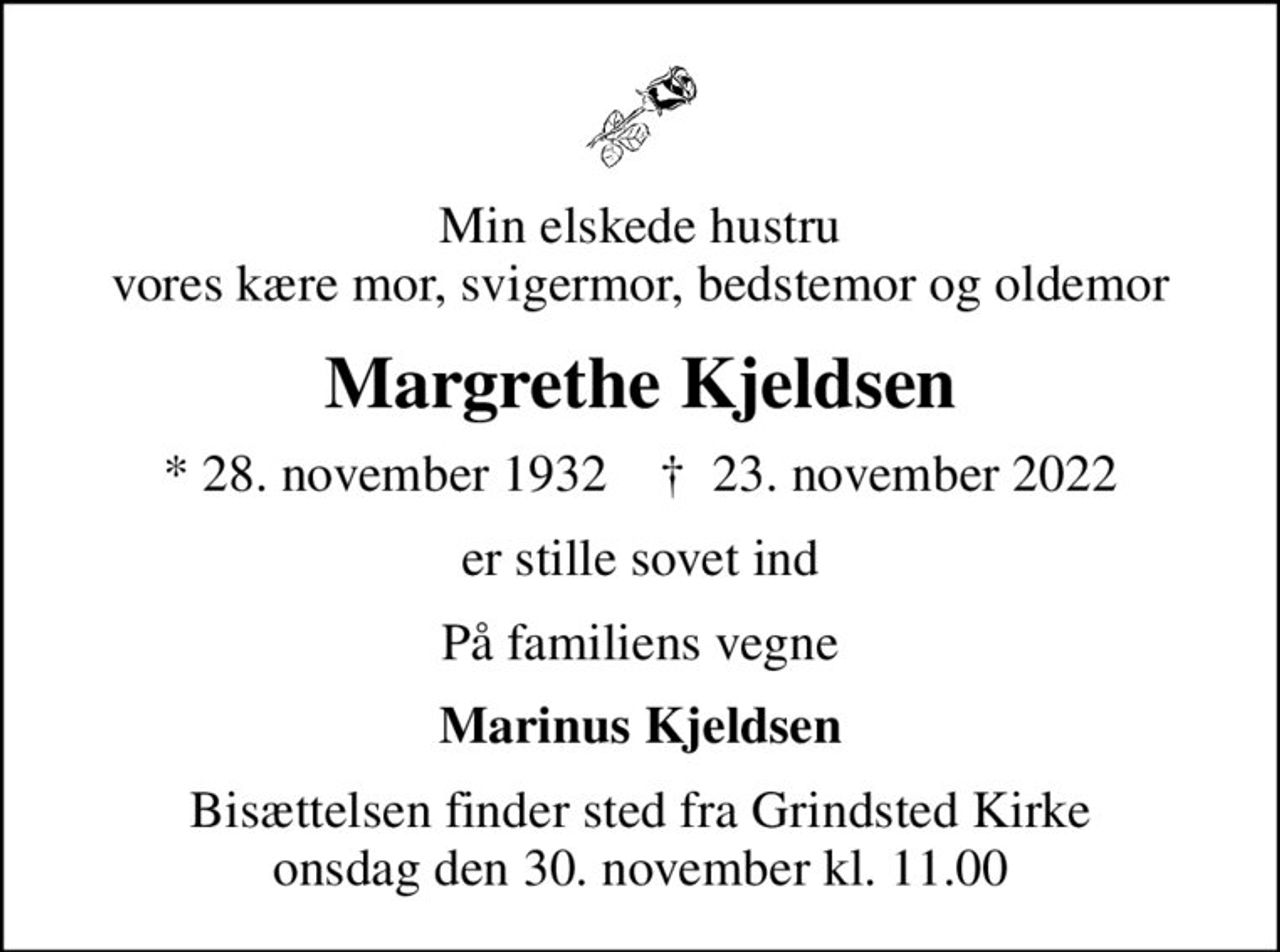 Min elskede hustru vores kære mor, svigermor, bedstemor og oldemor
Margrethe Kjeldsen
* 28. november 1932    ✝ 23. november 2022
er stille sovet ind
På familiens vegne
Marinus Kjeldsen
Bisættelsen finder sted fra Grindsted Kirke  onsdag den 30. november kl. 11.00