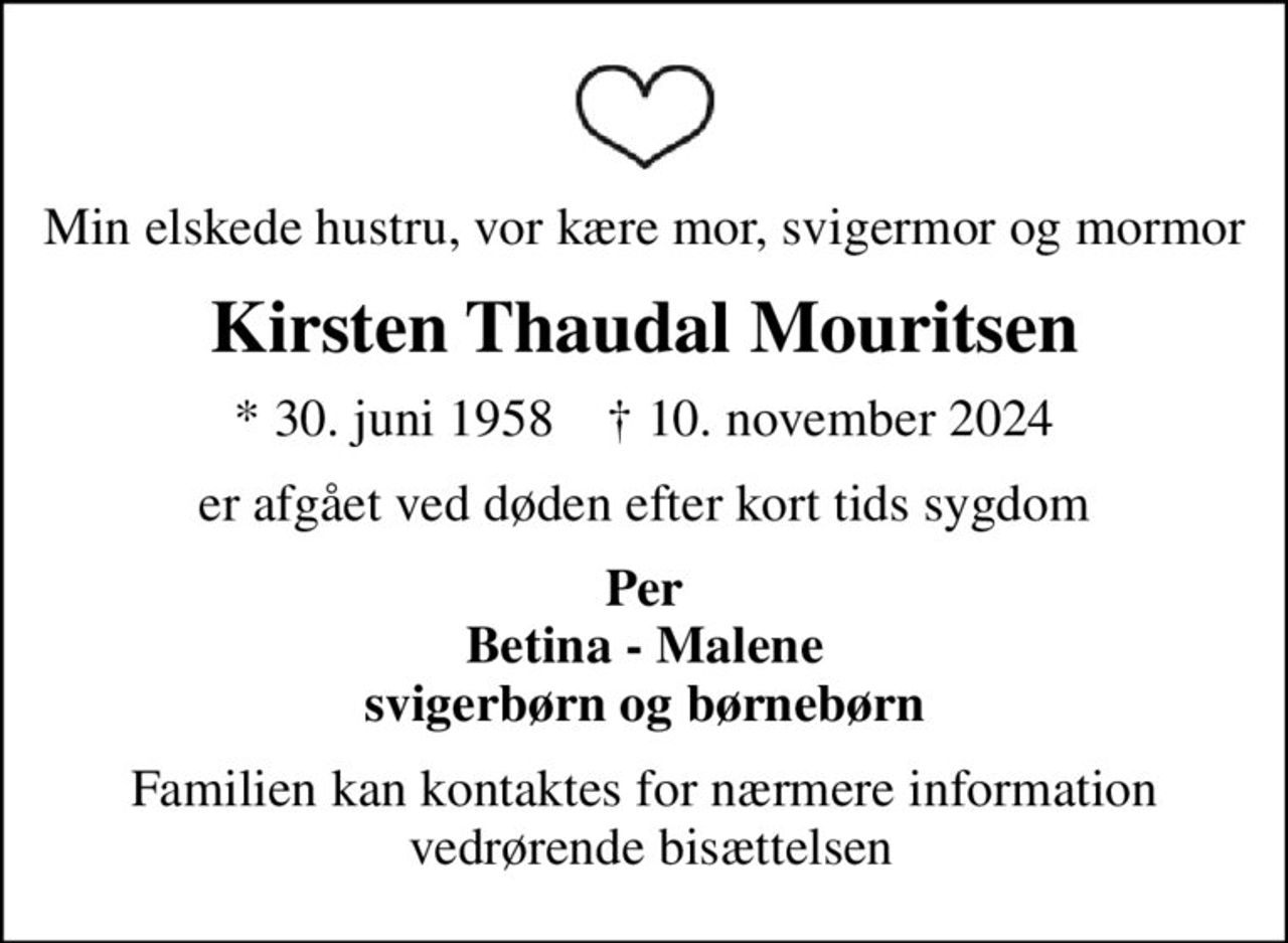 Min elskede hustru, vor kære mor, svigermor og mormor
Kirsten Thaudal Mouritsen
* 30. juni 1958    ✝ 10. november 2024
er afgået ved døden efter kort tids sygdom
Per Betina - Malene svigerbørn og børnebørn
Familien kan kontaktes for nærmere information  vedrørende bisættelsen