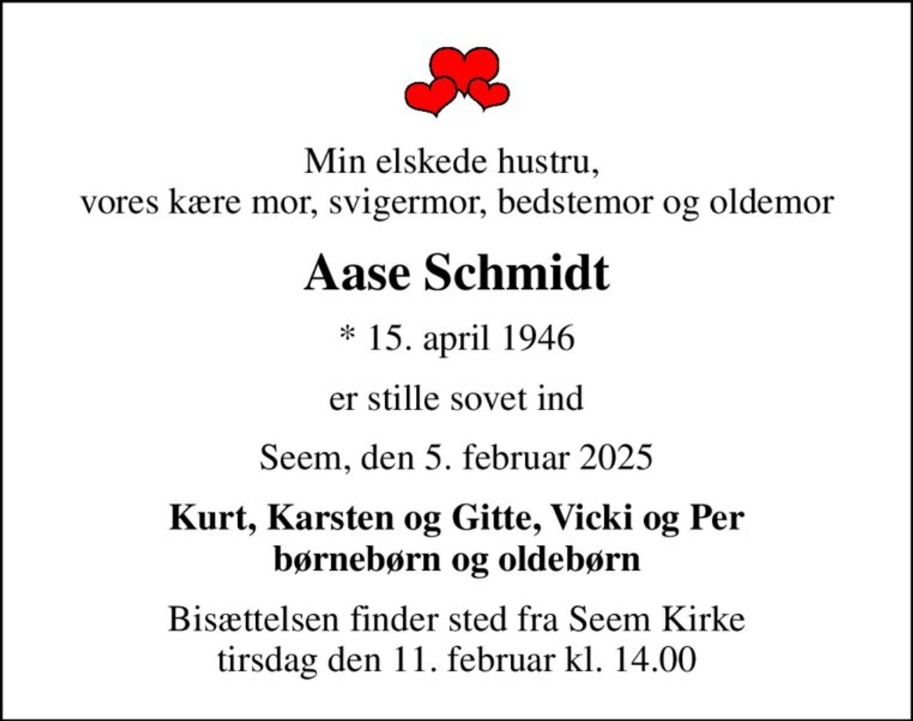 Min elskede hustru,  vores kære mor, svigermor, bedstemor og oldemor
Aase Schmidt
* 15. april 1946
er stille sovet ind
Seem, den 5. februar 2025
Kurt, Karsten og Gitte, Vicki og Per børnebørn og oldebørn
Bisættelsen finder sted fra Seem Kirke  tirsdag den 11. februar kl. 14.00