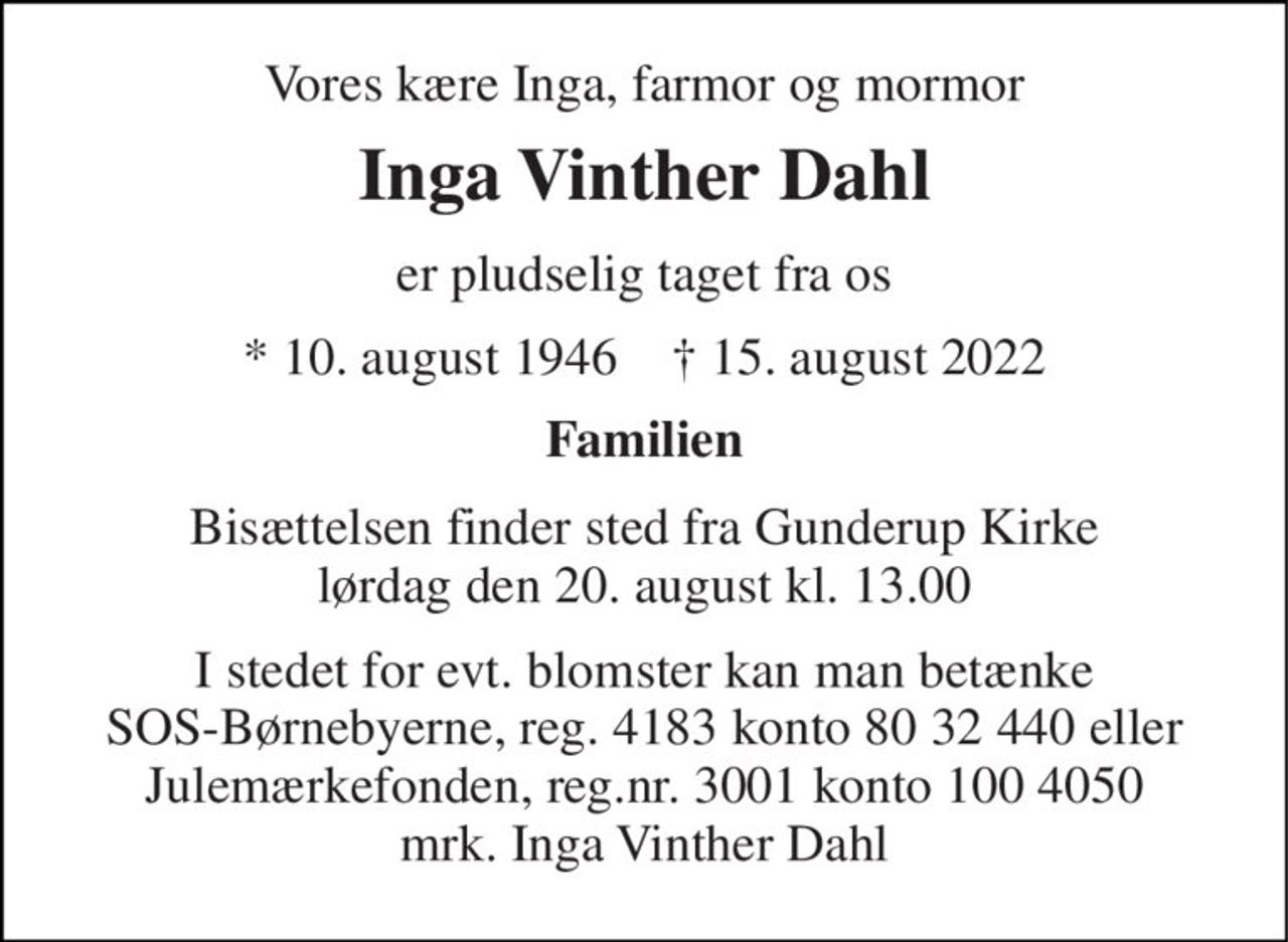 Vores kære Inga, farmor og mormor 
Inga Vinther Dahl 
er pludselig taget fra os 
*​ 10. august 1946​    †​ 15. august 2022 
Familien 
Bisættelsen​ finder sted fra Gunderup Kirke​ lørdag den 20. august​ kl. 13.00 
I stedet for evt. blomster kan man betænke SOS-Børnebyerne, reg. 4183 konto 80 32 440 eller Julemærkefonden, reg. 3001 konto 100 4050 mrk. Inga Vinther Dahl