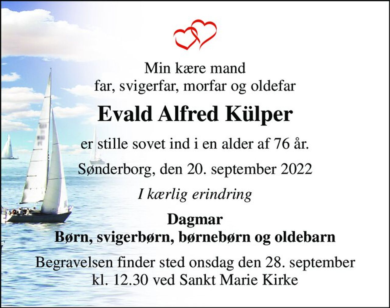 Min kære mand far, svigerfar, morfar og oldefar 
Evald Alfred Külper 
er stille sovet ind i en alder af 76 år. 
Sønderborg, den 20. september 2022 
I kærlig erindring 
Dagmar Børn, svigerbørn, børnebørn og oldebarn 
Begravelsen finder sted onsdag den 28. september kl. 12.30 ved Sankt Marie Kirke