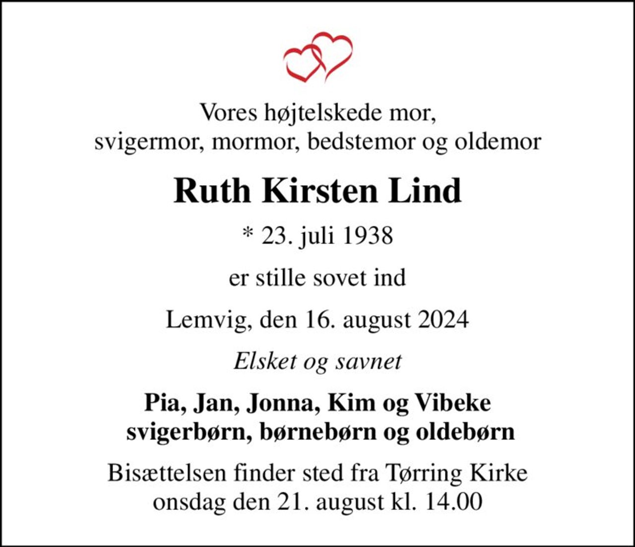 Vores højtelskede mor, svigermor, mormor, bedstemor og oldemor
Ruth Kirsten Lind
* 23. juli 1938
er stille sovet ind
Lemvig, den 16. august 2024
Elsket og savnet
Pia, Jan, Jonna, Kim og Vibeke  svigerbørn, børnebørn og oldebørn
Bisættelsen finder sted fra Tørring Kirke  onsdag den 21. august kl. 14.00