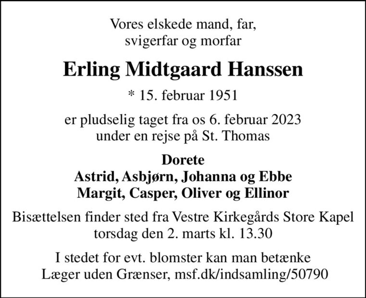 Vores elskede mand, far, svigerfar og morfar
Erling Midtgaard Hanssen
* 15. februar 1951
er pludselig taget fra os 6. februar 2023 under en rejse på St. Thomas
Dorete Astrid, Asbjørn, Johanna og Ebbe Margit, Casper, Oliver og Ellinor
Bisættelsen finder sted fra Vestre Kirkegårds Store Kapel  torsdag den 2. marts kl. 13.30 
I stedet for evt. blomster kan man betænke
					Læger uden Grænser reg.4190kontonr.10136024mrk. Erling Midtgaard
					Hanssen
I stedet for evt. blomster kan man betænke  Læger uden Grænser, msf.dk/indsamling/50790