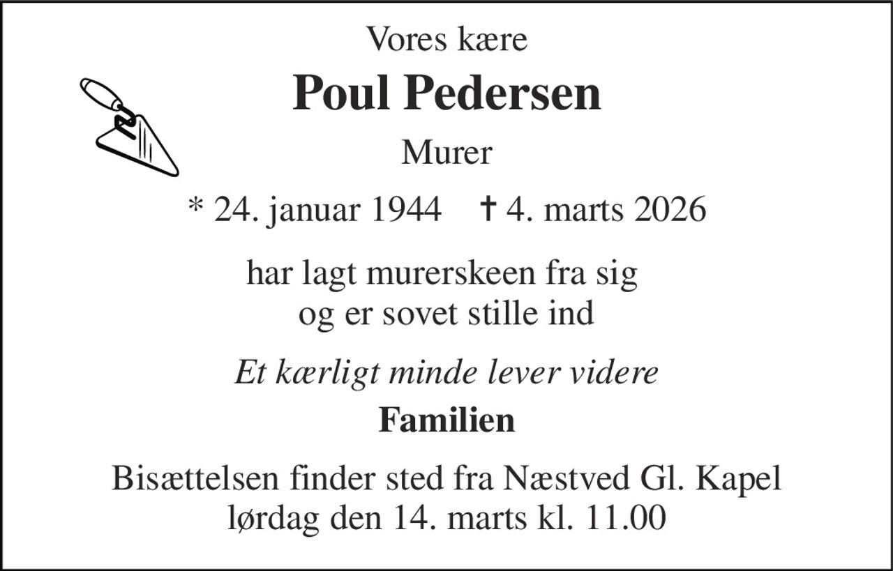 Vores kære 
Poul Pedersen 
Murer 
*​ 24. januar 1944​    ✝​ 4. marts 2026 
har lagt murerskeen fra sig  og er sovet stille ind 
Et kærligt minde lever videre 
Familien 
Bisættelsen​ finder sted fra Næstved Gl. Kapel​ lørdag den 14. marts​ kl. 11.00