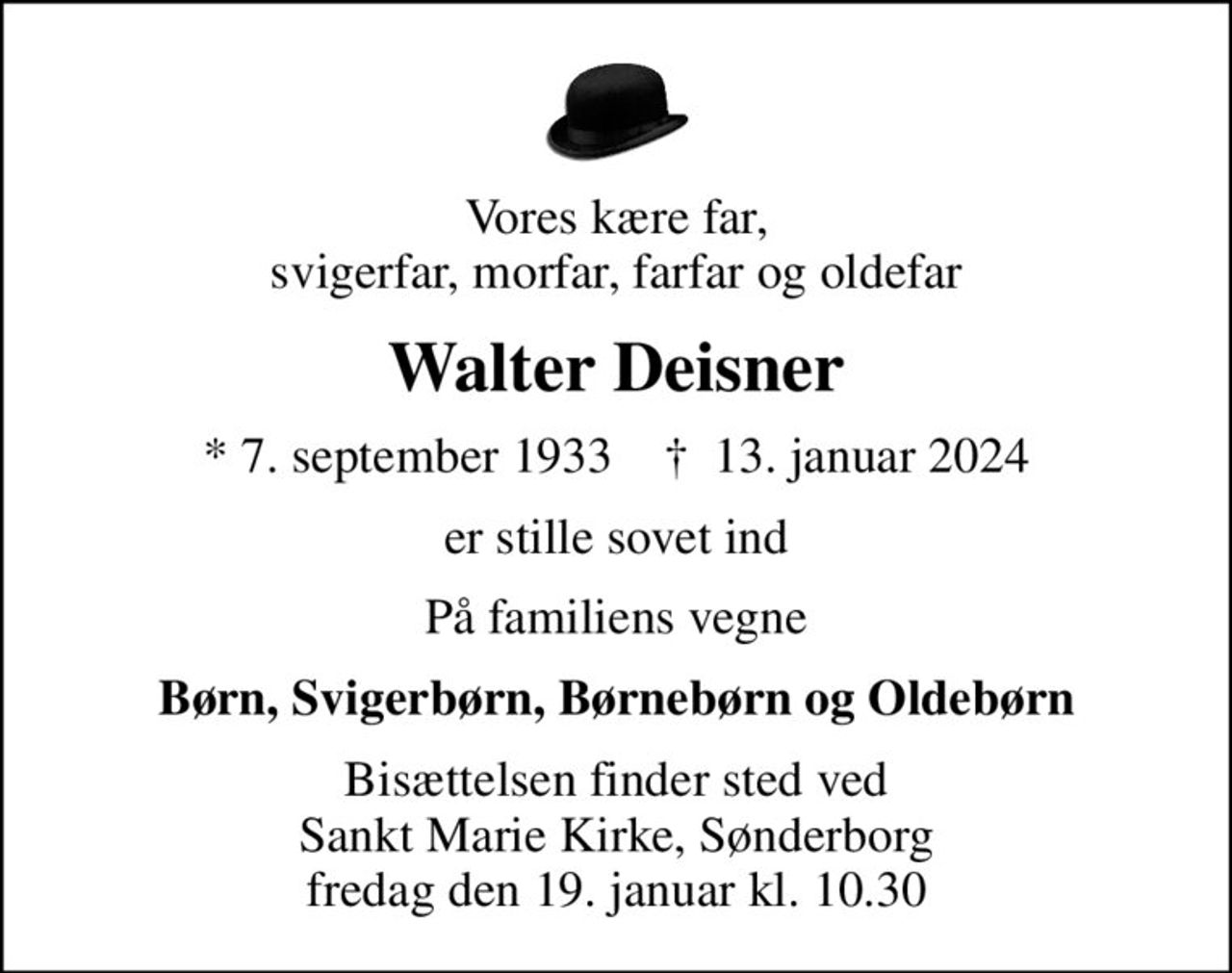 Vores kære far, svigerfar, morfar, farfar og oldefar
Walter Deisner
* 7. september 1933    ✝ 13. januar 2024
er stille sovet ind
På familiens vegne
Børn, Svigerbørn, Børnebørn og Oldebørn
Bisættelsen finder sted ved Sankt Marie Kirke, Sønderborg fredag den 19. januar kl. 10.30