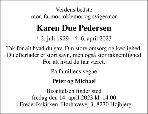 Verdens bedste mor, farmor, oldemor og svigermor
Karen Due Pedersen
* 2. juli 1929    &#x271d; 6. april 2023
Tak for alt hvad du gav. Din store omsorg og kærlighed. Du efterlader et stort savn, men også stor taknemlighed For alt hvad du har været.
På familiens vegne
Peter og Michael
Bisættelsen finder sted fredag den 14. april 2023 kl. 14.00 i Frederikskirken, Hørhavevej 3, 8270 Højbjerg