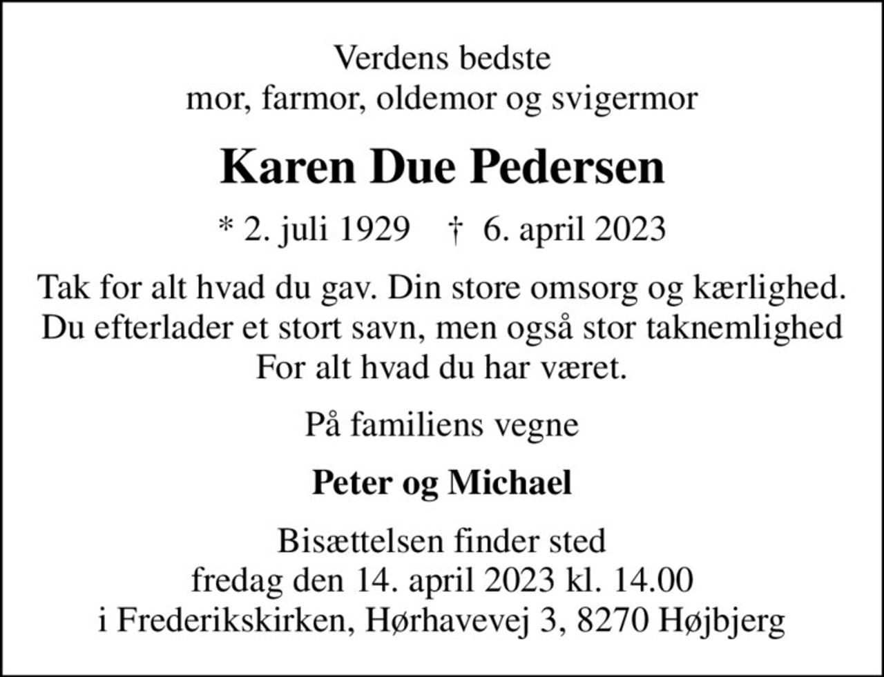 Verdens bedste mor, farmor, oldemor og svigermor
Karen Due Pedersen
* 2. juli 1929    ✝ 6. april 2023
Tak for alt hvad du gav. Din store omsorg og kærlighed. Du efterlader et stort savn, men også stor taknemlighed For alt hvad du har været.
På familiens vegne
Peter og Michael
Bisættelsen finder sted fredag den 14. april 2023 kl. 14.00 i Frederikskirken, Hørhavevej 3, 8270 Højbjerg