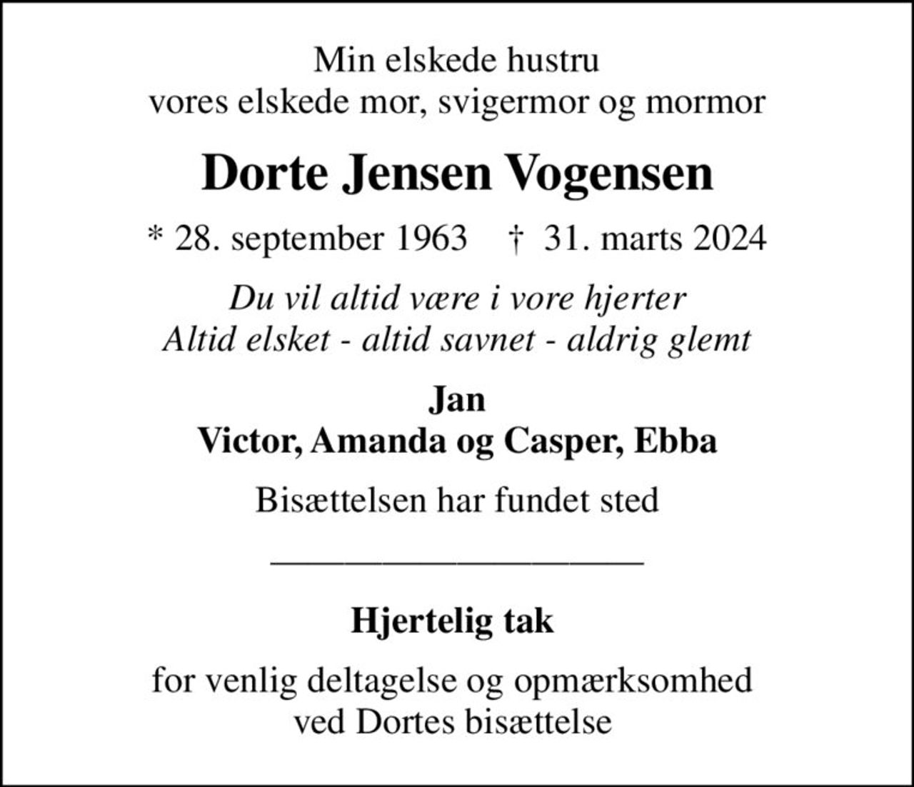 Min elskede hustru vores elskede mor, svigermor og mormor
Dorte Jensen Vogensen
* 28. september 1963    ✝ 31. marts 2024
Du vil altid være i vore hjerter Altid elsket - altid savnet - aldrig glemt
Jan Victor, Amanda og Casper, Ebba
Bisættelsen har fundet sted
Hjertelig tak 
for venlig deltagelse og opmærksomhed  ved Dortes bisættelse