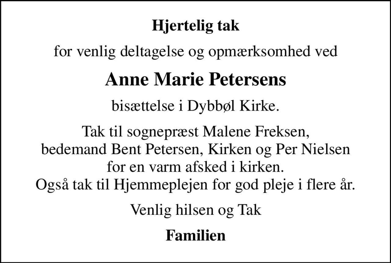 Hjertelig tak
for venlig deltagelse og opmærksomhed ved
Anne Marie Petersens
bisættelse i Dybbøl Kirke.
Tak til sognepræst Malene Freksen, bedemand Bent Petersen, Kirken og Per Nielsen for en varm afsked i kirken. Også tak til Hjemmeplejen for god pleje i flere år.
Venlig hilsen og Tak
Familien