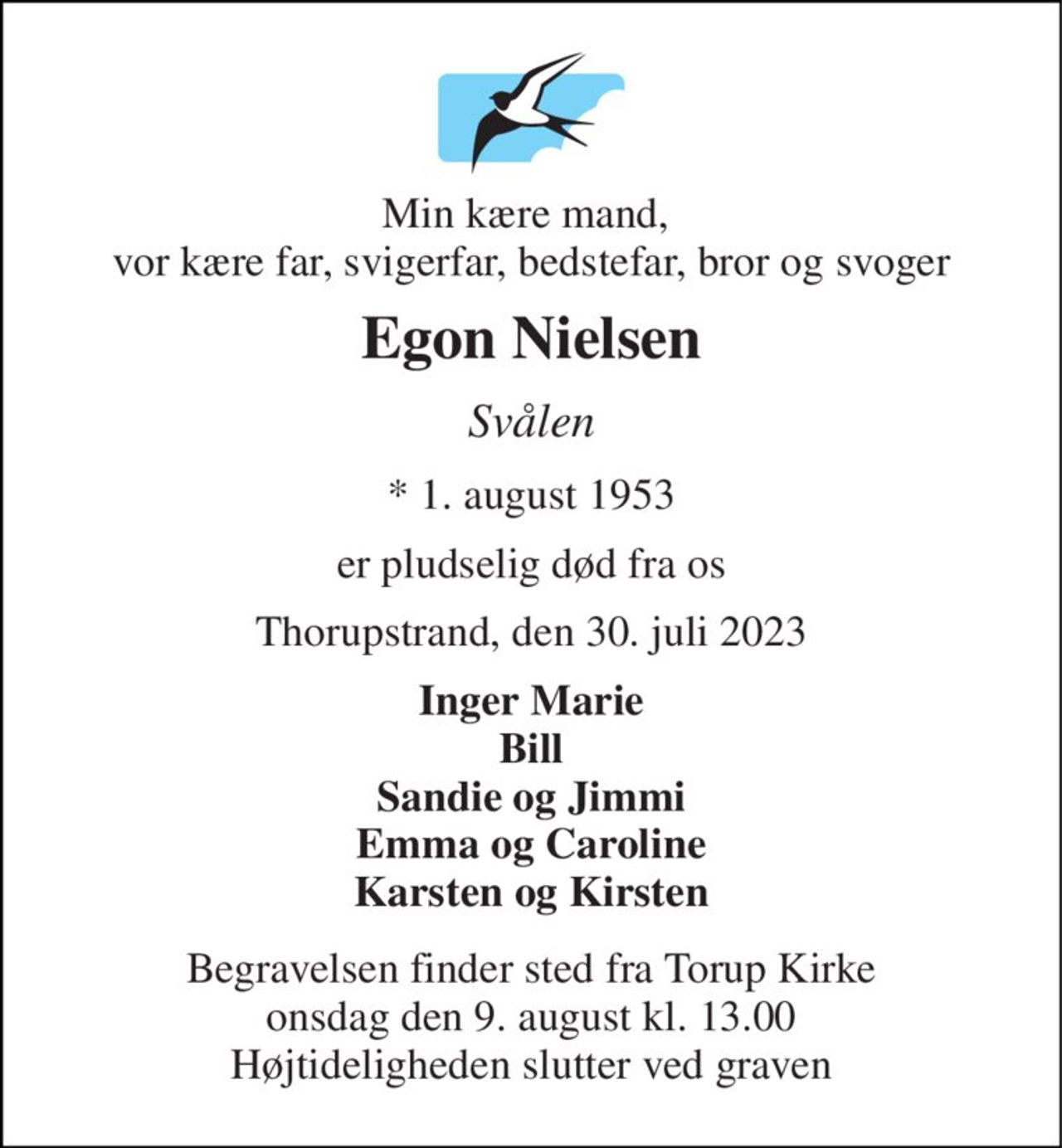 Min kære mand,  vor kære far, svigerfar, bedstefar, bror og svoger 
Egon Nielsen 
Svålen 
*​ 1. august 1953 
er pludselig død fra os 
Thorupstrand, den 30. juli 2023 
Inger Marie Bill Sandie og Jimmi Emma og Caroline Karsten og Kirsten 
Begravelsen​ finder sted fra Torup Kirke​ onsdag den 9. august​ kl. 13.00 Højtideligheden slutter ved graven