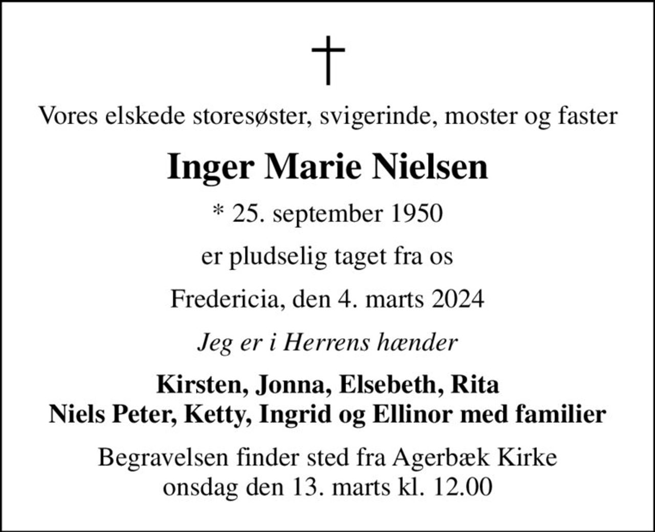 Vores elskede storesøster, svigerinde, moster og faster
Inger Marie Nielsen
* 25. september 1950
er pludselig taget fra os
Fredericia, den 4. marts 2024
Jeg er i Herrens hænder
Kirsten, Jonna, Elsebeth, Rita Niels Peter, Ketty, Ingrid og Ellinor med familier
Begravelsen finder sted fra Agerbæk Kirke  onsdag den 13. marts kl. 12.00