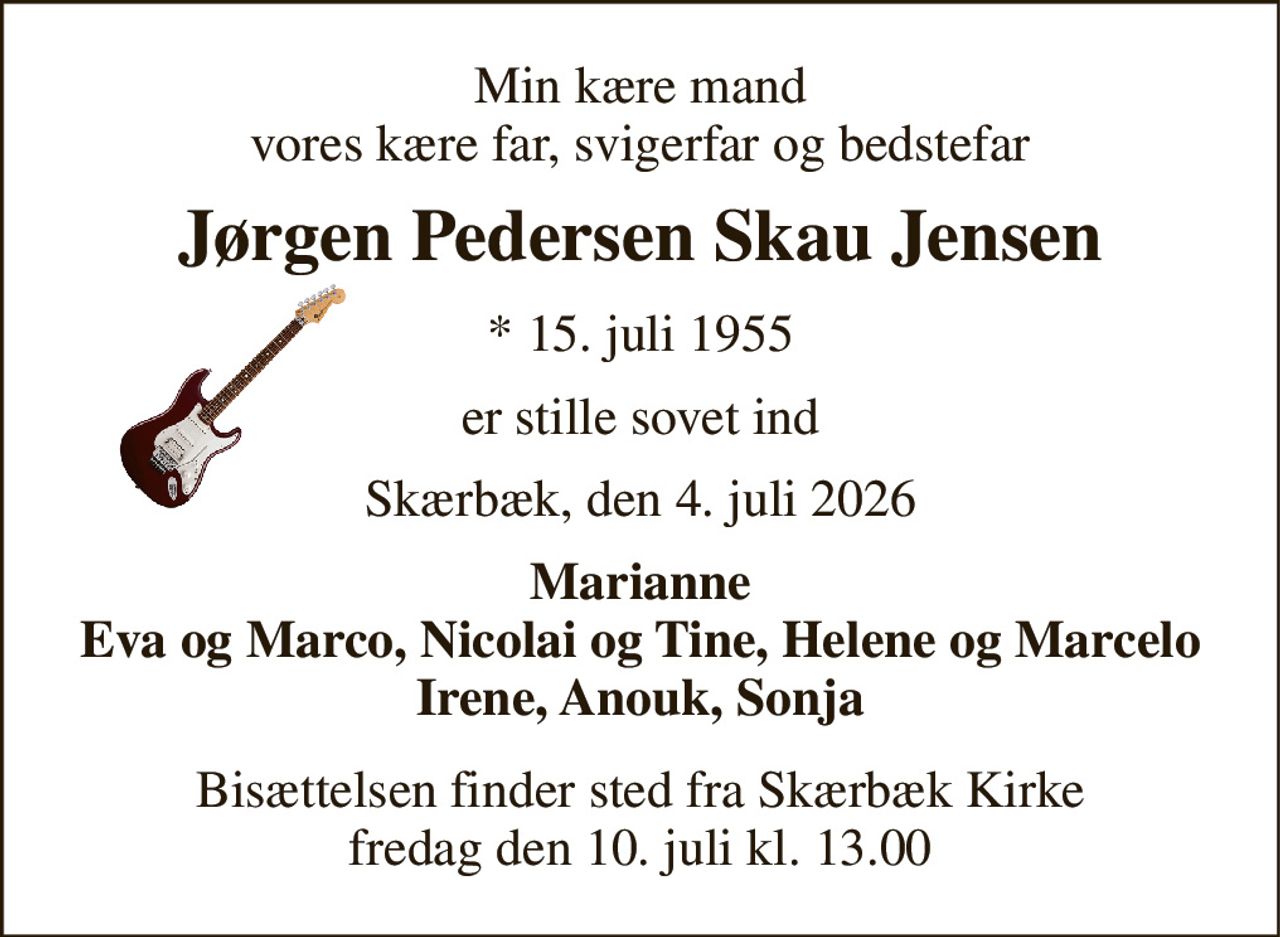 Min kære mand vores kære far, svigerfar og bedstefar 
Jørgen Pedersen Skau Jensen 
*​ 15. juli 1955 
er stille sovet ind 
Skærbæk, den 4. juli 2026 
Marianne Eva og Marco, Nicolai og Tine, Helene og Marcelo Irene, Anouk, Sonja 
Bisættelsen​ finder sted fra Skærbæk Kirke​ fredag den 10. juli​ kl. 13.00