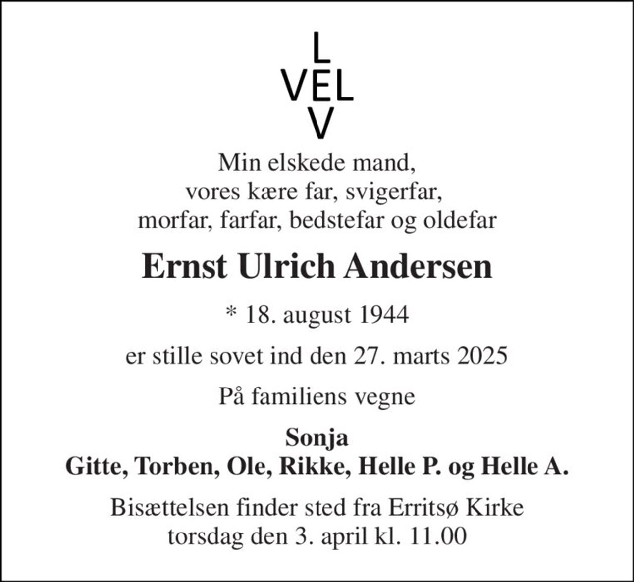 Min elskede mand, vores kære far, svigerfar,  morfar, farfar, bedstefar og oldefar 
Ernst Ulrich Andersen 
*​ 18. august 1944 
er stille sovet ind den 27. marts 2025 
På familiens vegne 
Sonja Gitte, Torben, Ole, Rikke, Helle P. og Helle A. 
Bisættelsen​ finder sted fra Erritsø Kirke​ torsdag den 3. april​ kl. 11.00