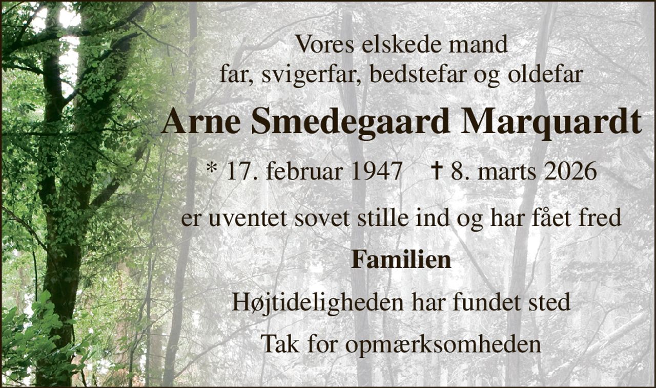 Vores elskede mand far, svigerfar, bedstefar og oldefar 
Arne Smedegaard Marquardt 
★​ 17. februar 1947​    ✝​ 8. marts 2026 
er uventet sovet stille ind og har fået fred 
Familien 
Højtideligheden har fundet sted 
Tak for opmærksomheden