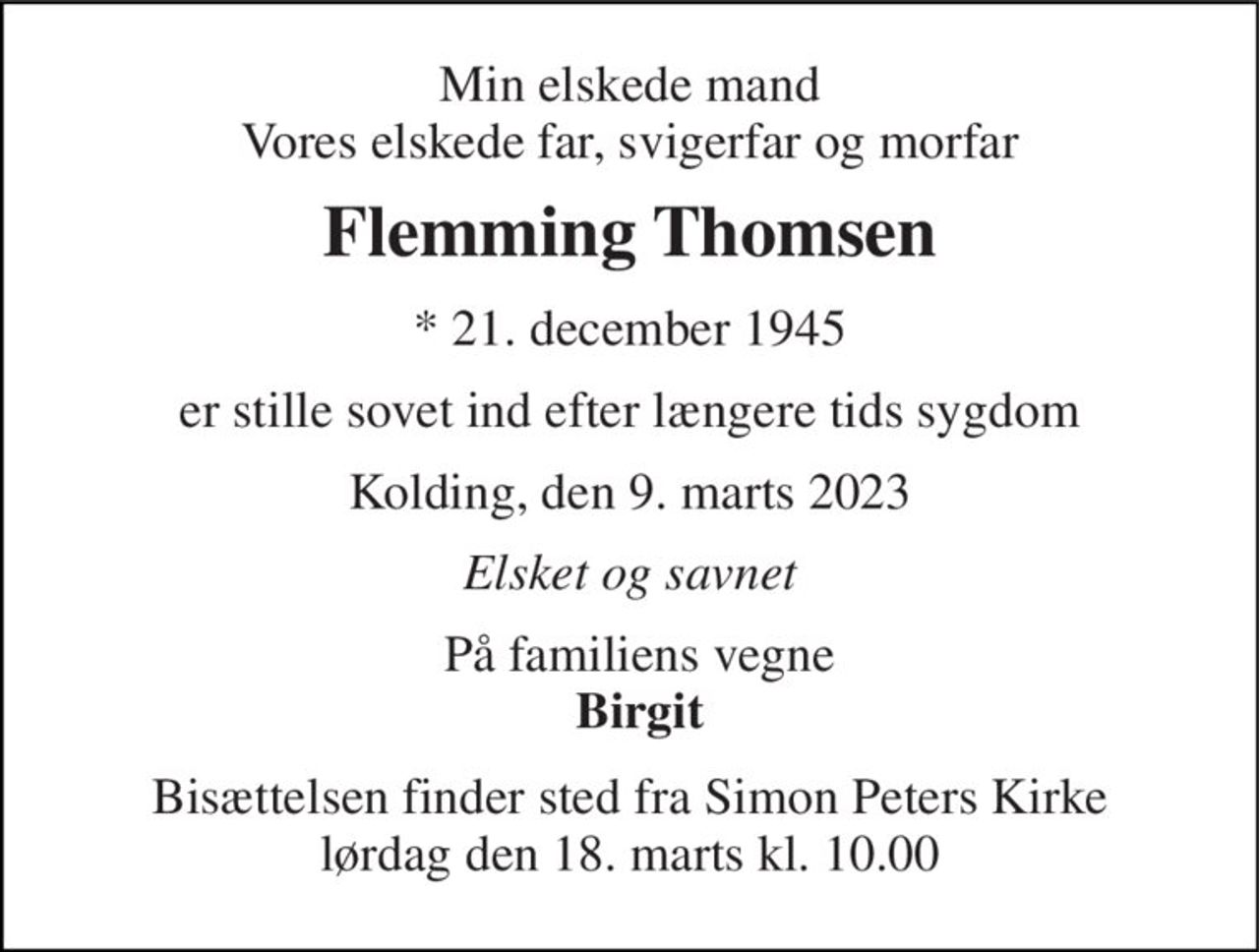Min elskede mand Vores elskede far, svigerfar og morfar 
Flemming Thomsen 
*​ 21. december 1945 
er stille sovet ind efter længere tids sygdom 
Kolding, den 9. marts 2023 
Elsket og savnet 
På familiens vegne Birgit 
Bisættelsen​ finder sted fra Simon Peters Kirke​ lørdag den 18. marts​ kl. 10.00