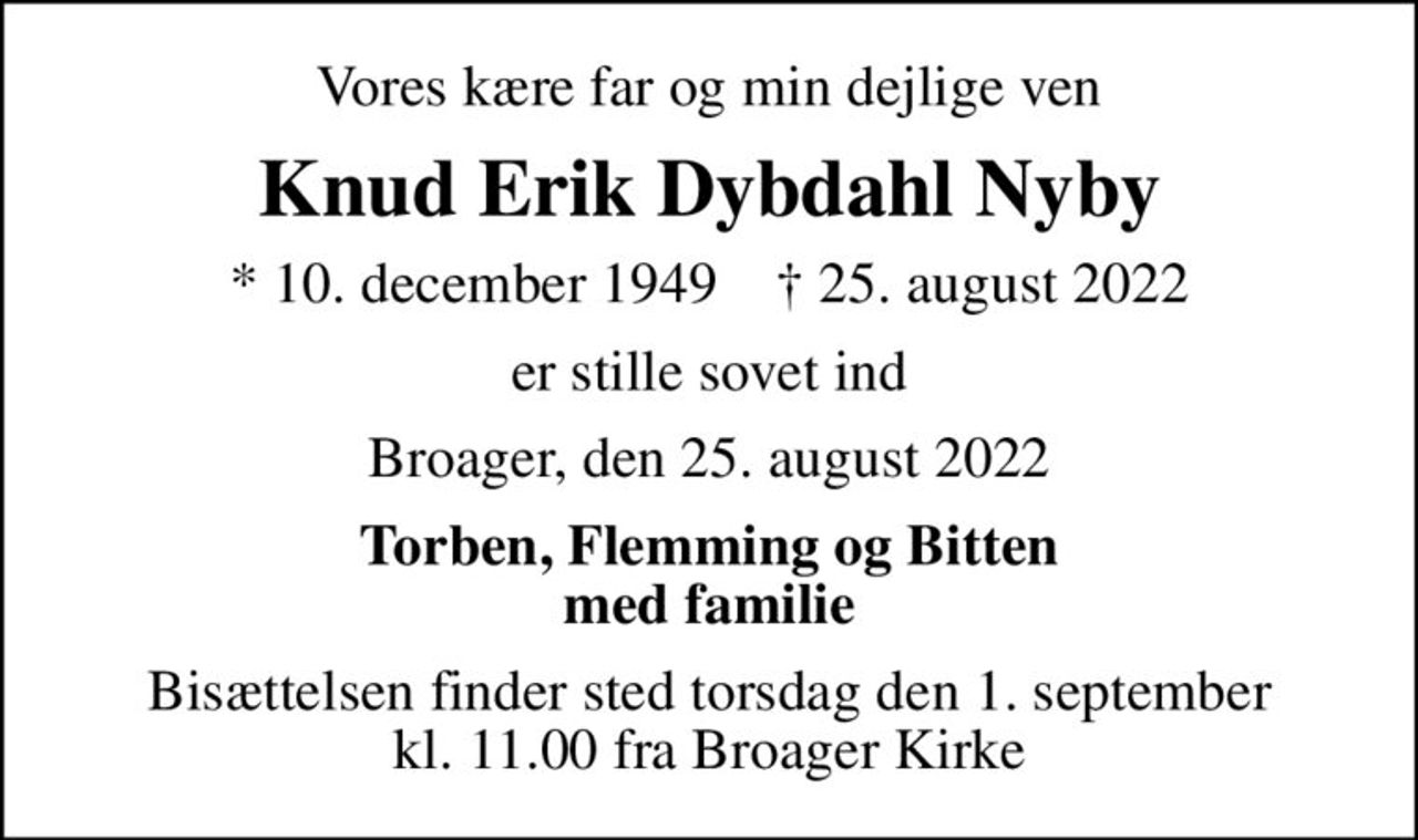 Vores kære far og min dejlige ven
Knud Erik Dybdahl Nyby
* 10. december 1949    ✝ 25. august 2022
er stille sovet ind
Broager, den 25. august 2022
Torben, Flemming og Bitten med familie
Bisættelsen finder sted torsdag den 1. september kl. 11.00 fra Broager Kirke