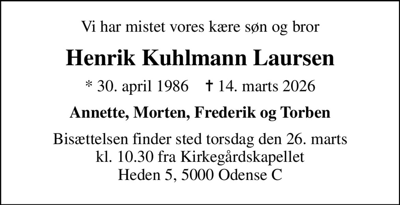 Vi har mistet vores kære søn og bror
Henrik Kuhlmann Laursen
* 30. april 1986    ✝ 14. marts 2026
Annette, Morten, Frederik og Torben
Bisættelsen finder sted torsdag den 26. marts kl. 10.30 fra Kirkegårdskapellet Heden 5, 5000 Odense C