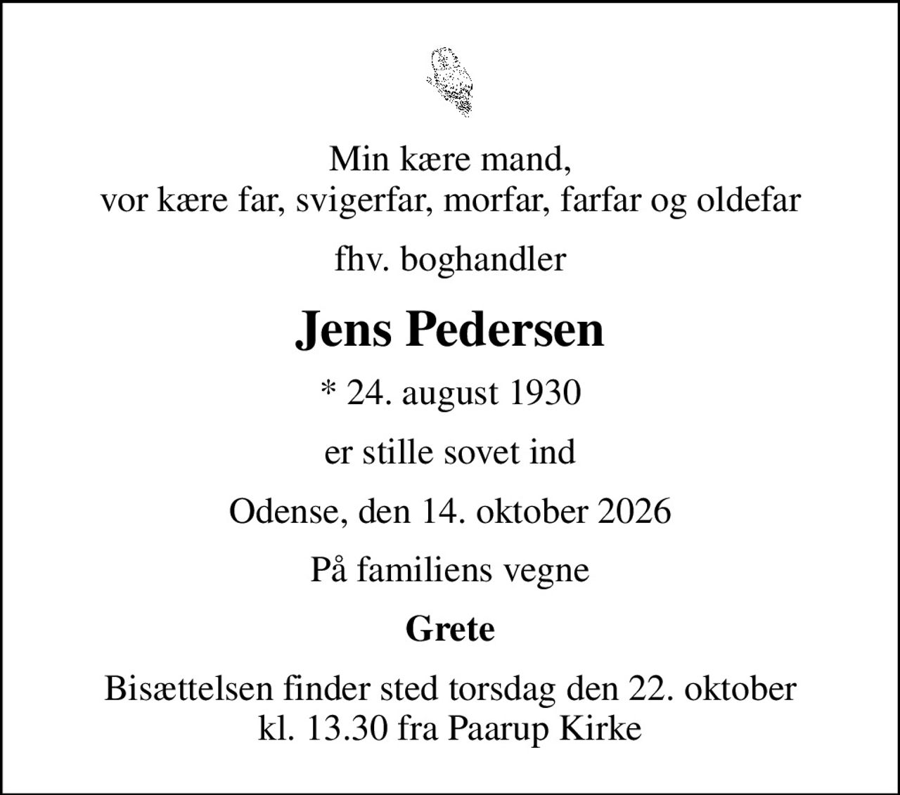 Min kære mand, vor kære far, svigerfar, morfar, farfar og oldefar
fhv. boghandler
Jens Pedersen
* 24. august 1930
er stille sovet ind
Odense, den 14. oktober 2026
På familiens vegne
Grete
Bisættelsen finder sted torsdag den 22. oktober kl. 13.30 fra Paarup Kirke