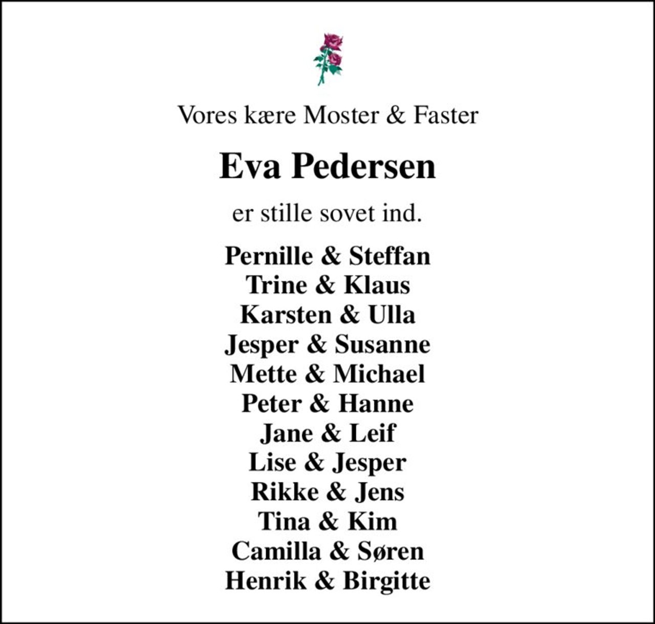 Vores kære Moster & Faster
Eva Pedersen
er stille sovet ind.
Pernille & Steffan Trine & Klaus Karsten & Ulla Jesper & Susanne Mette & Michael Peter & Hanne Jane & Leif Lise & Jesper Rikke & Jens Tina & Kim Camilla & Søren Henrik & Birgitte