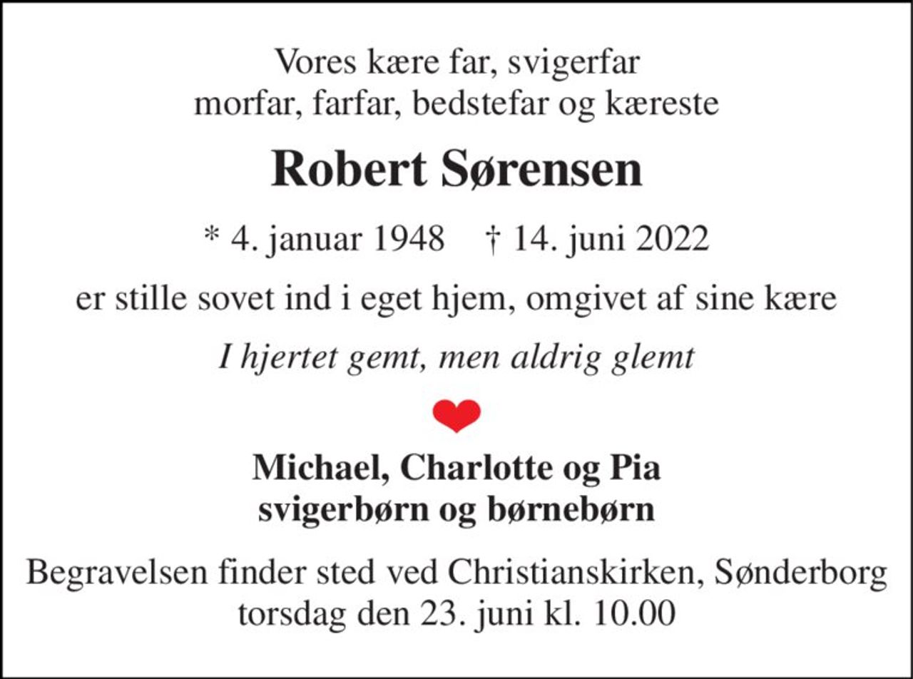 Vores kære far, svigerfar morfar, farfar, bedstefar og kæreste 
Robert Sørensen 
*​ 4. januar 1948​    †​ 14. juni 2022 
er stille sovet ind i eget hjem, omgivet af sine kære 
I hjertet gemt, men aldrig glemt 
Michael, Charlotte og Pia svigerbørn og børnebørn 
Begravelsen finder sted ved Christianskirken, Sønderborg torsdag den 23. juni kl. 10.00