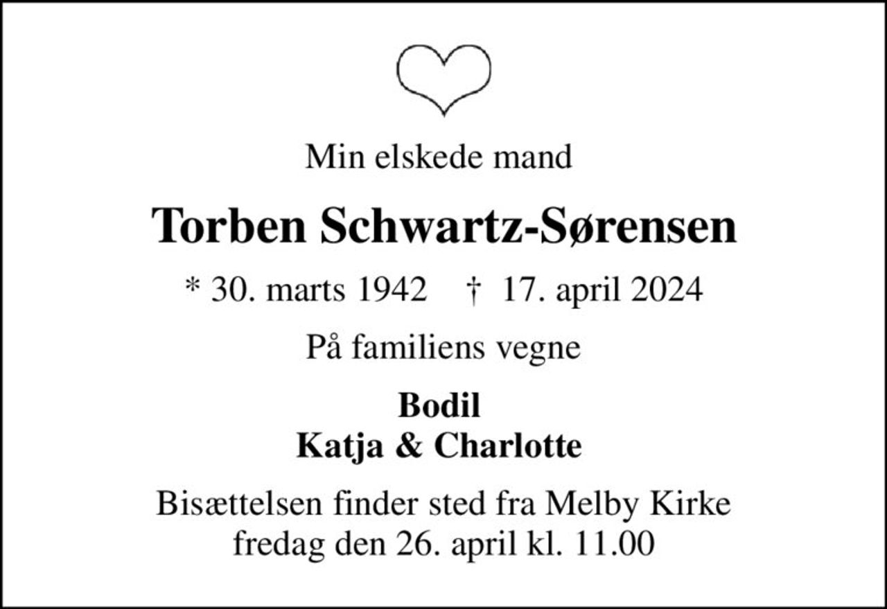 Min elskede mand 
Torben Schwartz-Sørensen
* 30. marts 1942    ✝ 17. april 2024
På familiens vegne
Bodil  Katja & Charlotte 
Bisættelsen finder sted fra Melby Kirke  fredag den 26. april kl. 11.00