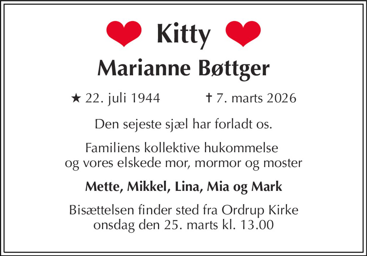 Kitty 
Marianne Bøttger 
★​ 22. juli 1944​            ✝​ 7. marts 2026 
Den sejeste sjæl har forladt os. 
Familiens kollektive hukommelse  og vores elskede mor, mormor og moster 
Mette, Mikkel, Lina, Mia og Mark 
Bisættelsen​ finder sted fra Ordrup Kirke​ onsdag den 25. marts​ kl. 13.00