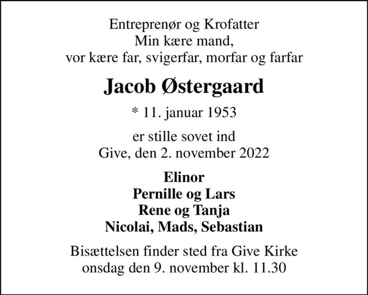 Entreprenør og Krofatter Min kære mand, vor kære far, svigerfar, morfar og farfar
Jacob Østergaard
* 11. januar 1953
er stille sovet ind Give, den 2. november 2022
Elinor Pernille og Lars Rene og Tanja Nicolai, Mads, Sebastian
Bisættelsen finder sted fra Give Kirke  onsdag den 9. november kl. 11.30