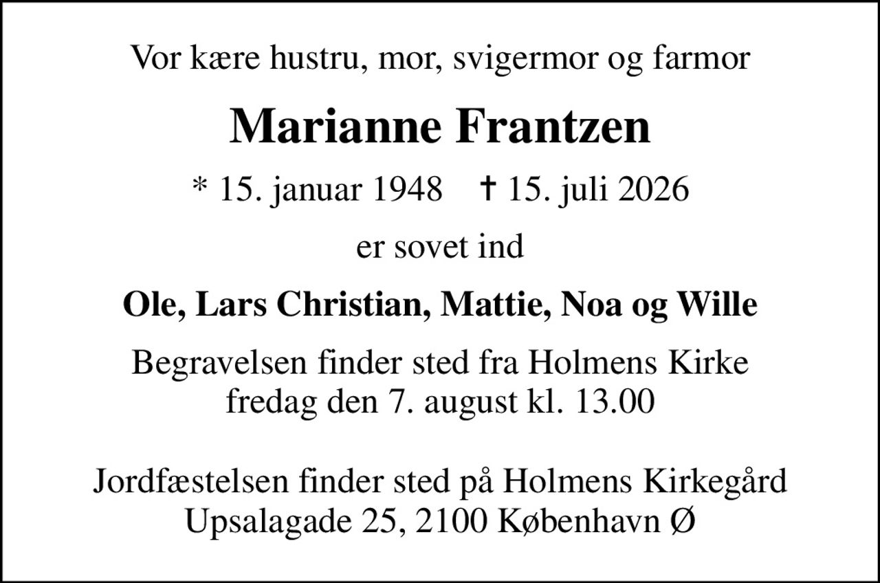 Vor kære hustru, mor, svigermor og farmor
Marianne Frantzen
* 15. januar 1948    ✝ 15. juli 2026
er sovet ind
Ole, Lars Christian, Mattie, Noa og Wille
Begravelsen finder sted fra Holmens Kirke  fredag den 7. august kl. 13.00   Jordfæstelsen finder sted på Holmens Kirkegård Upsalagade 25, 2100 København Ø