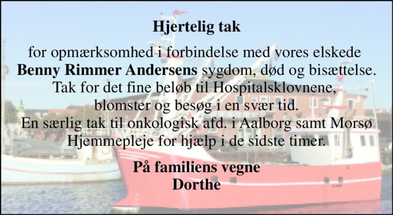 Hjertelig tak 
for opmærksomhed i forbindelse med vores elskede  Benny Rimmer Andersens sygdom, død og bisættelse. Tak for det fine beløb til Hospitalsklovnene,  blomster og besøg i en svær tid. En særlig tak til onkologisk afd. i Aalborg samt Morsø Hjemmepleje for hjælp i de sidste timer. 
På familiens vegne Dorthe
