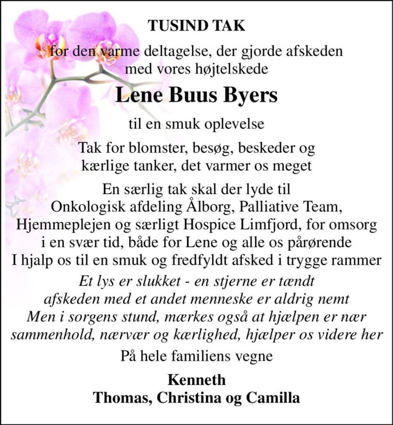 TUSIND TAK 
for den varme deltagelse, der gjorde afskeden med vores højtelskede 
Lene Buus Byers​ 
til en smuk oplevelse 
Tak for blomster, besøg, beskeder og kærlige tanker, det varmer os meget 
En særlig tak skal der lyde til Onkologisk afdeling Ålborg, Palliative Team, Hjemmeplejen og særligt Hospice Limfjord, for omsorg i en svær tid, både for Lene og alle os pårørende I hjalp os til en smuk og fredfyldt afsked i trygge rammer 
Et lys er slukket - en stjerne er tændt afskeden med et andet menneske er aldrig nemt Men i sorgens stund, mærkes også at hjælpen er nær sammenhold, nærvær og kærlighed, hjælper os videre her 
På hele familiens vegne 
Kenneth Thomas, Christina og Camilla